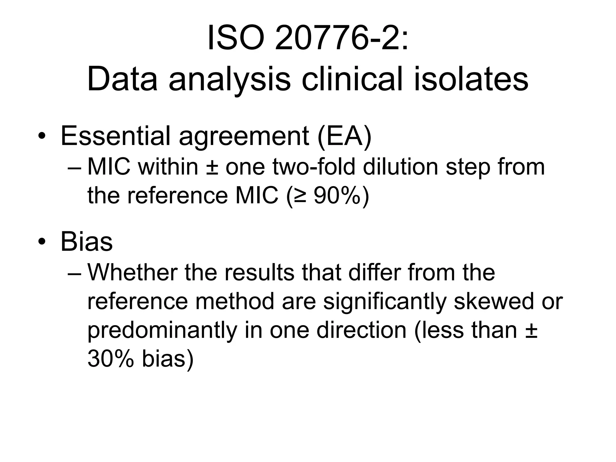 ISO 20776-2:
Data analysis clinical isolates
• Essential agreement (EA)
– MIC within ± one two-fold dilution step from
the reference MIC (≥ 90%)
• Bias
– Whether the results that differ from the
reference method are significantly skewed or
predominantly in one direction (less than ±
30% bias)
 