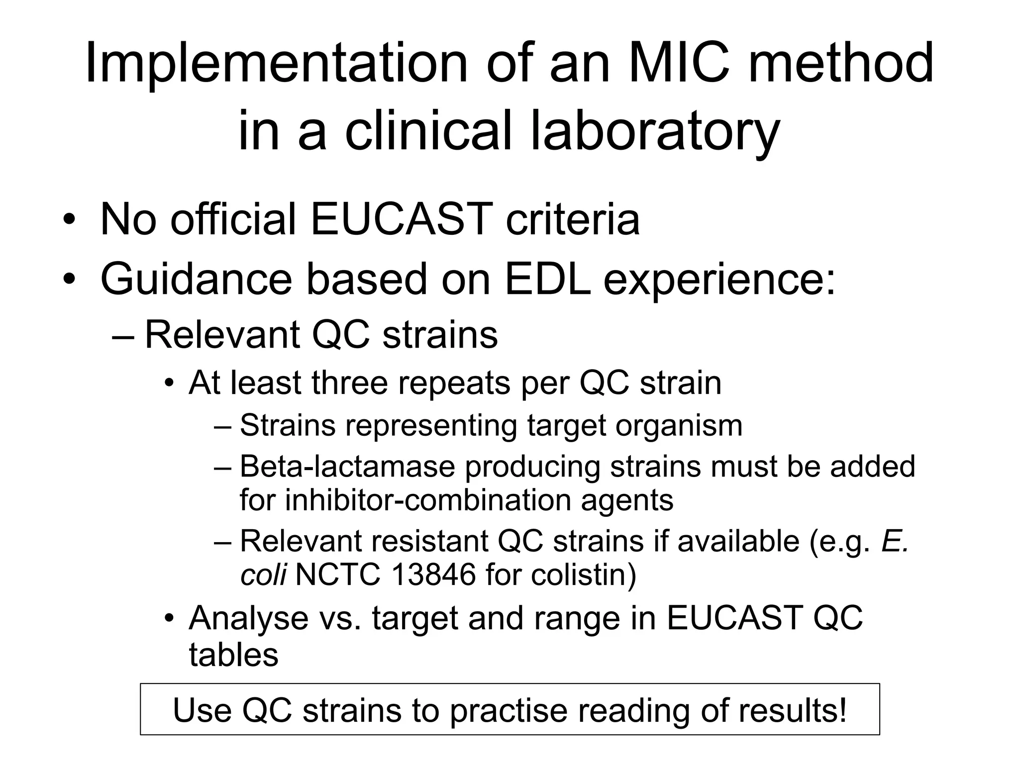 Implementation of an MIC method
in a clinical laboratory
• No official EUCAST criteria
• Guidance based on EDL experience:
– Relevant QC strains
• At least three repeats per QC strain
– Strains representing target organism
– Beta-lactamase producing strains must be added
for inhibitor-combination agents
– Relevant resistant QC strains if available (e.g. E.
coli NCTC 13846 for colistin)
• Analyse vs. target and range in EUCAST QC
tables
Use QC strains to practise reading of results!
 
