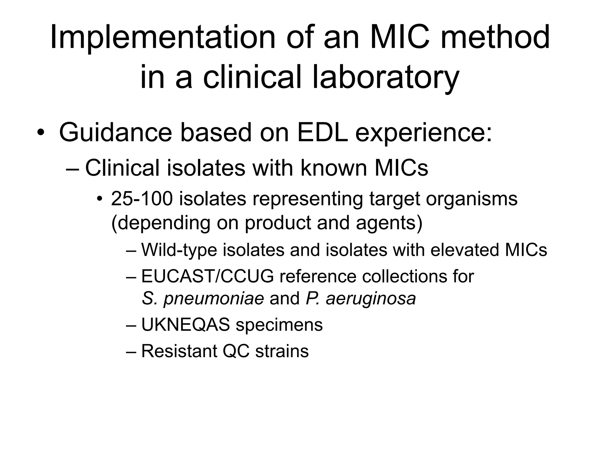 Implementation of an MIC method
in a clinical laboratory
• Guidance based on EDL experience:
– Clinical isolates with known MICs
• 25-100 isolates representing target organisms
(depending on product and agents)
– Wild-type isolates and isolates with elevated MICs
– EUCAST/CCUG reference collections for
S. pneumoniae and P. aeruginosa
– UKNEQAS specimens
– Resistant QC strains
 