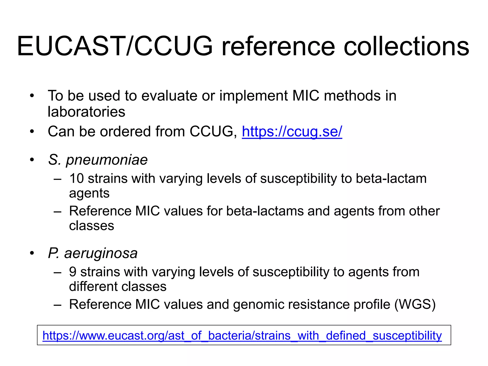 EUCAST/CCUG reference collections
• To be used to evaluate or implement MIC methods in
laboratories
• Can be ordered from CCUG, https://ccug.se/
• S. pneumoniae
– 10 strains with varying levels of susceptibility to beta-lactam
agents
– Reference MIC values for beta-lactams and agents from other
classes
• P. aeruginosa
– 9 strains with varying levels of susceptibility to agents from
different classes
– Reference MIC values and genomic resistance profile (WGS)
https://www.eucast.org/ast_of_bacteria/strains_with_defined_susceptibility
 