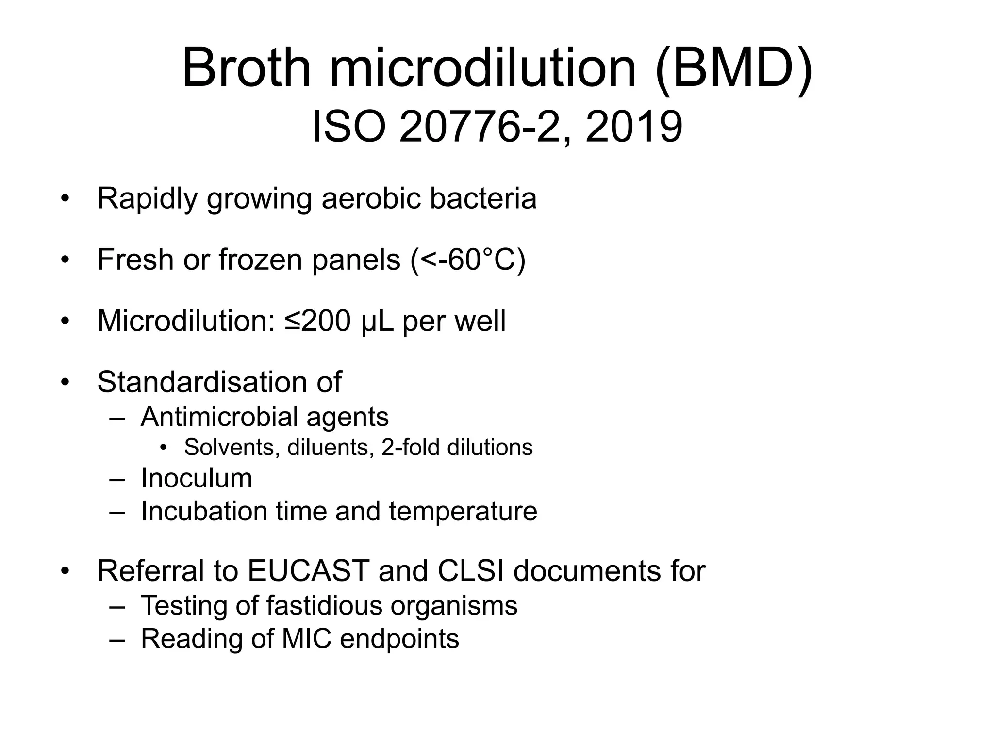 Broth microdilution (BMD)
ISO 20776-2, 2019
• Rapidly growing aerobic bacteria
• Fresh or frozen panels (<-60°C)
• Microdilution: ≤200 µL per well
• Standardisation of
– Antimicrobial agents
• Solvents, diluents, 2-fold dilutions
– Inoculum
– Incubation time and temperature
• Referral to EUCAST and CLSI documents for
– Testing of fastidious organisms
– Reading of MIC endpoints
 