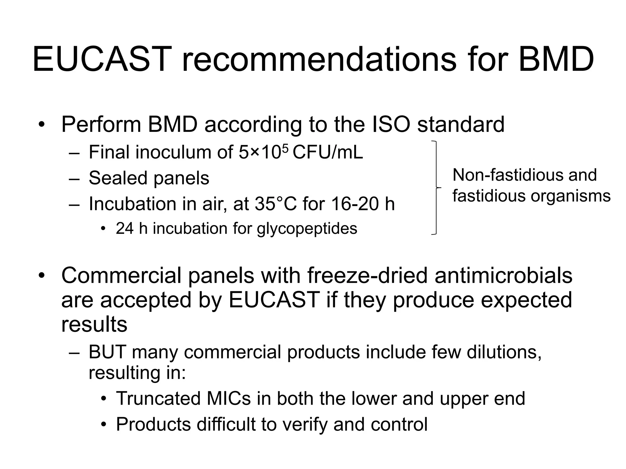 EUCAST recommendations for BMD
• Perform BMD according to the ISO standard
– Final inoculum of 5×105 CFU/mL
– Sealed panels
– Incubation in air, at 35°C for 16-20 h
• 24 h incubation for glycopeptides
• Commercial panels with freeze-dried antimicrobials
are accepted by EUCAST if they produce expected
results
– BUT many commercial products include few dilutions,
resulting in:
• Truncated MICs in both the lower and upper end
• Products difficult to verify and control
Non-fastidious and
fastidious organisms
 