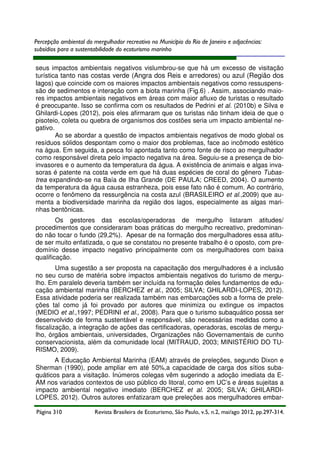 Percepção ambiental do mergulhador recreativo no Município do Rio de Janeiro e adjacências:
subsídios para a sustentabilidade do ecoturismo marinho
seus impactos ambientais negativos vislumbrou-se que há um excesso de visitação
turística tanto nas costas verde (Angra dos Reis e arredores) ou azul (Região dos
lagos) que coincide com os maiores impactos ambientais negativos como ressuspenssão de sedimentos e interação com a biota marinha (Fig.6) . Assim, associando maiores impactos ambientais negativos em áreas com maior afluxo de turistas o resultado
é preocupante. Isso se confirma com os resultados de Pedrini et al. (2010b) e Silva e
Ghilardi-Lopes (2012), pois eles afirmaram que os turistas não tinham ideia de que o
pisoteio, coleta ou quebra de organismos dos costões seria um impacto ambiental negativo.
Ao se abordar a questão de impactos ambientais negativos de modo global os
resíduos sólidos despontam como o maior dos problemas, face ao incômodo estético
na água. Em seguida, a pesca foi apontada tanto como fonte de risco ao mergulhador
como responsável direta pelo impacto negativa na área. Seguiu-se a presença de bioinvasores e o aumento da temperatura da água. A existência de animais e algas invasoras é patente na costa verde em que há duas espécies de coral do gênero Tubastrea expandindo-se na Baía de Ilha Grande (DE PAULA; CREED, 2004). O aumento
da temperatura da água causa estranheza, pois esse fato não é comum. Ao contrário,
ocorre o fenômeno da ressurgência na costa azul (BRASILEIRO et al.,2009) que aumenta a biodiversidade marinha da região dos lagos, especialmente as algas marinhas bentônicas.
Os gestores das escolas/operadoras de mergulho listaram atitudes/
procedimentos que consideraram boas práticas do mergulho recreativo, predominando não tocar o fundo (29,2%). Apesar de na formação dos mergulhadores essa atitude ser muito enfatizada, o que se constatou no presente trabalho é o oposto, com predomínio desse impacto negativo principalmente com os mergulhadores com baixa
qualificação.
Uma sugestão a ser proposta na capacitação dos mergulhadores é a inclusão
no seu curso de matéria sobre impactos ambientais negativos do turismo de mergulho. Em paralelo deveria também ser incluída na formação deles fundamentos de educação ambiental marinha (BERCHEZ et al., 2005; SILVA; GHILARDI-LOPES, 2012).
Essa atividade poderia ser realizada também nas embarcações sob a forma de preleções tal como já foi provado por autores que minimiza ou extingue os impactos
(MEDIO et al.,1997; PEDRINI et al., 2008). Para que o turismo subaquático possa ser
desenvolvido de forma sustentável e responsável, são necessárias medidas como a
fiscalização, a integração de ações das certificadoras, operadoras, escolas de mergulho, órgãos ambientais, universidades, Organizações não Governamentais de cunho
conservacionista, além da comunidade local (MITRAUD, 2003; MINISTÉRIO DO TURISMO, 2009).
A Educação Ambiental Marinha (EAM) através de preleções, segundo Dixon e
Sherman (1990), pode ampliar em até 50%,a capacidade de carga dos sítios subaquáticos para a visitação. Inúmeros colegas vêm sugerindo a adoção imediata da EAM nos variados contextos de uso público do litoral, como em UC’s e áreas sujeitas a
impacto ambiental negativo imediato (BERCHEZ et al. 2005; SILVA; GHILARDILOPES, 2012). Outros autores enfatizaram que preleções aos mergulhadores embarPágina 310

Revista Brasileira de Ecoturismo, São Paulo, v.5, n.2, mai/ago 2012, pp.297-314.

 