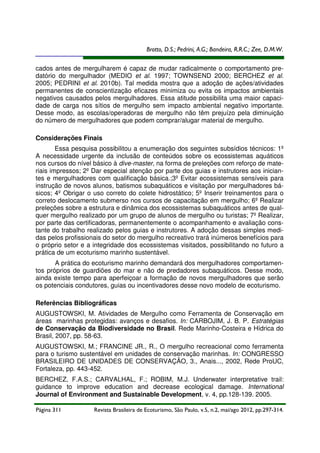 Brotto, D.S.; Pedrini, A.G.; Bandeira, R.R.C.; Zee, D.M.W.
cados antes de mergulharem é capaz de mudar radicalmente o comportamento predatório do mergulhador (MEDIO et al. 1997; TOWNSEND 2000; BERCHEZ et al.
2005; PEDRINI et al. 2010b). Tal medida mostra que a adoção de ações/atividades
permanentes de conscientização eficazes minimiza ou evita os impactos ambientais
negativos causados pelos mergulhadores. Essa atitude possibilita uma maior capacidade de carga nos sítios de mergulho sem impacto ambiental negativo importante.
Desse modo, as escolas/operadoras de mergulho não têm prejuízo pela diminuição
do número de mergulhadores que podem comprar/alugar material de mergulho.
Considerações Finais
Essa pesquisa possibilitou a enumeração dos seguintes subsídios técnicos: 1º
A necessidade urgente da inclusão de conteúdos sobre os ecossistemas aquáticos
nos cursos do nível básico à dive-master, na forma de preleções com reforço de materiais impressos; 2º Dar especial atenção por parte dos guias e instrutores aos iniciantes e mergulhadores com qualificação básica.;3º Evitar ecossistemas sensíveis para
instrução de novos alunos, batismos subaquáticos e visitação por mergulhadores básicos; 4º Obrigar o uso correto do colete hidrostático; 5º Inserir treinamentos para o
correto deslocamento submerso nos cursos de capacitação em mergulho; 6º Realizar
preleções sobre a estrutura e dinâmica dos ecossistemas subaquáticos antes de qualquer mergulho realizado por um grupo de alunos de mergulho ou turistas; 7º Realizar,
por parte das certificadoras, permanentemente o acompanhamento e avaliação constante do trabalho realizado pelos guias e instrutores. A adoção dessas simples medidas pelos profissionais do setor do mergulho recreativo trará inúmeros benefícios para
o próprio setor e a integridade dos ecossistemas visitados, possibilitando no futuro a
prática de um ecoturismo marinho sustentável.
A prática do ecoturismo marinho demandará dos mergulhadores comportamentos próprios de guardiões do mar e não de predadores subaquáticos. Desse modo,
ainda existe tempo para aperfeiçoar a formação de novos mergulhadores que serão
os potenciais condutores, guias ou incentivadores desse novo modelo de ecoturismo.
Referências Bibliográficas
AUGUSTOWSKI, M. Atividades de Mergulho como Ferramenta de Conservação em
áreas marinhas protegidas: avanços e desafios. In: CARBOJIM, J. B. P. Estratégias
de Conservação da Biodiversidade no Brasil. Rede Marinho-Costeira e Hídrica do
Brasil, 2007, pp. 58-63.
AUGUSTOWSKI, M.; FRANCINE JR., R., O mergulho recreacional como ferramenta
para o turismo sustentável em unidades de conservação marinhas. In: CONGRESSO
BRASILEIRO DE UNIDADES DE CONSERVAÇÃO, 3., Anais..., 2002, Rede ProUC,
Fortaleza, pp. 443-452.
BERCHEZ, F.A.S.; CARVALHAL, F.; ROBIM, M.J. Underwater interpretative trail:
guidance to improve education and decrease ecological damage. International
Journal of Environment and Sustainable Development, v. 4, pp.128-139. 2005.
Página 311

Revista Brasileira de Ecoturismo, São Paulo, v.5, n.2, mai/ago 2012, pp.297-314.

 