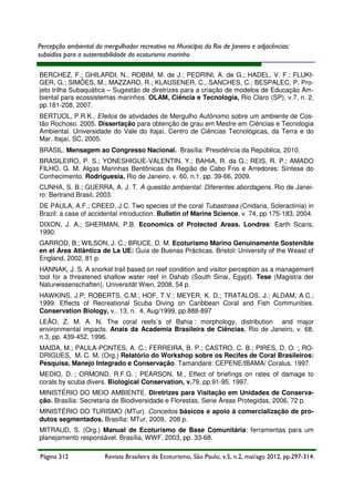 Percepção ambiental do mergulhador recreativo no Município do Rio de Janeiro e adjacências:
subsídios para a sustentabilidade do ecoturismo marinho
BERCHEZ, F.; GHILARDI, N.; ROBIM, M. de J.; PEDRINI, A. de G.; HADEL, V. F.; FLUKIGER, G.; SIMÕES, M.; MAZZARO, R.; KLAUSENER, C., SANCHES, C.; BESPALEC, P. Projeto trilha Subaquática – Sugestão de diretrizes para a criação de modelos de Educação Ambiental para ecossistemas marinhos. OLAM, Ciência e Tecnologia, Rio Claro (SP), v.7, n. 2,
pp.181-208, 2007.
BERTUOL, P.R.K., Efeitos de atividades de Mergulho Autônomo sobre um ambiente de Costão Rochoso. 2005. Dissertação para obtenção de grau em Mestre em Ciências e Tecnologia
Ambiental. Universidade do Vale do Itajaí, Centro de Ciências Tecnológicas, da Terra e do
Mar. Itajaí, SC, 2005.
BRASIL. Mensagem ao Congresso Nacional. Brasília: Presidência da República, 2010.
BRASILEIRO, P. S.; YONESHIGUE-VALENTIN, Y.; BAHIA, R. da G.; REIS, R. P.; AMADO
FILHO, G. M. Algas Marinhas Bentônicas da Região de Cabo Frio e Arredores: Síntese do
Conhecimento. Rodriguesia, Rio de Janeiro, v. 60, n.1, pp. 39-66, 2009.
CUNHA, S. B.; GUERRA, A. J. T. A questão ambiental: Diferentes abordagens. Rio de Janeiro: Bertrand Brasil, 2003.
DE PAULA, A.F.; CREED, J.C. Two species of the coral Tubastraea (Cnidaria, Scleractinia) in
Brazil: a case of accidental introduction. Bulletin of Marine Science, v. 74, pp 175-183, 2004.
DIXON, J. A.; SHERMAN, P.B. Economics of Protected Areas. Londres: Earth Scans,
1990.
GARROD, B.; WILSON, J. C.; BRUCE, D. M. Ecoturismo Marino Genuinamente Sostenible
en el Área Atlântica de La UE: Guia de Buenas Prácticas. Bristol: University of the Weast of
England, 2002, 81 p.
HANNAK, J. S. A snorkel trail based on reef condition and visitor perception as a management
tool for a threatened shallow water reef in Dahab (South Sinai, Egypt). Tese (Magistra der
Naturwissenschaften), Universität Wien, 2008, 54 p.
HAWKINS, J.P; ROBERTS, C.M.; HOF, T.V.; MEYER, K. D.; TRATALOS, J.; ALDAM, A.C.;
1999. Effects of Recreational Scuba Diving on Caribbean Coral and Fish Communities.
Conservation Biology, v.. 13, n. 4, Aug/1999, pp 888-897
LEÃO, Z. M. A. N. The coral reefs´s of Bahia : morphology, distribution and major
environmental impacts. Anais da Academia Brasileira de Ciências, Rio de Janeiro, v. 68,
n.3, pp. 439-452, 1996.
MAIDA, M.; PAULA-PONTES, A. C.; FERREIRA, B. P.; CASTRO, C. B.; PIRES, D. O. ; RODRIGUES, M. C. M. (Org.) Relatório do Workshop sobre os Recifes de Coral Brasileiros:
Pesquisa, Manejo Integrado e Conservação. Tamandaré: CEPENE/IBAMA/ Coralus. 1997.
MEDIO, D. ; ORMOND, R.F.G. ; PEARSON, M., Effect of briefings on rates of damage to
corals by scuba divers. Biological Conservation, v.79, pp.91-95. 1997.
MINISTÉRIO DO MEIO AMBIENTE. Diretrizes para Visitação em Unidades de Conservação. Brasília: Secretaria de Biodiversidade e Florestas, Serie Áreas Protegidas, 2006, 72 p.
MINISTÉRIO DO TURISMO (MTur). Conceitos básicos e apoio à comercialização de produtos segmentados. Brasília: MTur, 2009, 208 p.
MITRAUD, S. (Org.) Manual de Ecoturismo de Base Comunitária: ferramentas para um
planejamento responsável. Brasília, WWF, 2003, pp. 33-68.
Página 312

Revista Brasileira de Ecoturismo, São Paulo, v.5, n.2, mai/ago 2012, pp.297-314.

 