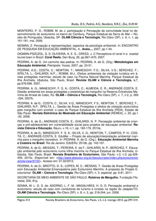 Brotto, D.S.; Pedrini, A.G.; Bandeira, R.R.C.; Zee, D.M.W.
MONTEIRO, P. O.; ROBIM, M. de J. participação e Percepção da comunidade local no desenvolvimento do ecoturismo no bairro do Cambury, Parque Estadual da Serra do Mar – Núcleo de Picinguaba, Ubatuba, SP. OLAM Ciência e Tecnologia, Rio Claro (SP), v. 6, n. 1, pp
161-181, mai. 2006.
NEIMAN, Z. Percepção e representações: aspectos da psicologia ambiental. In: ENCONTRO
DE PESQUISA EM EDUCAÇÃO AMBIENTAL, 4., Anais..., 2007, pp.1-34.
OIGMAN-PSZCZOL, S. S; OLIVEIRA, A. E. S., CREED. J. C Perceptions of coral in a coastal
tourist town in Brazil. Coral Reefs, Den Burg, 26, pp.667–670, 2007.
PEDRINI, A. de G. Um caminho das pedras. In: PEDRINI, A. de G. (Org.) Metodologias em
Educação Ambiental. Petrópolis: Vozes, 2007, pp. 23-51.
PEDRINI, A.G.; COSTA, C.; NEWTON, T.; MANESCHY, F.S.; SILVA, V.G.; BERCHEZ, F.;
SPELTA, L.; GHILARDI, N.P.,; ROBIM, M.J., Efeitos ambientais da visitação turística em áreas protegidas marinhas: estudo de caso na Piscina Natural Marinha, Parque Estadual da
Ilha Anchieta, Ubatuba, São Paulo, Brasil. Revista OLAM e Ciência e Tecnologia, v.7,
pp.678-696. 2007.
PEDRINI, A. G.; MANESCHY, F. S. A.; COSTA, C.; ALMEIDA, E. R.; ANDRADE-COSTA, E.
Gestão ambiental em áreas protegidas x estatísticas de mergulho na Reserva Extrativista Marinha de Arraial do Cabo, RJ. OLAM – Ciência e Tecnologia, Rio Claro (SP), v. 7, n.2, p. 269
-294, 2007b.
PEDRINI, A. de G., COSTA, C., SILVA, V.G., MANESCHY, F.S., NEWTON, T., BERCHEZ, F.,
GHILARDI, N.P., SPELTA, L., Gestão de Áreas Protegidas e efeitos da visitação ecoturística
pelo mergulho com snorkel: o caso do Parque Estadual da Ilha Anchieta (PEIA), Estado de
São Paulo. Revista Eletrônica do Mestrado em Educação Ambiental (REMEA), v. 20, pp.1
-20. 2008.
PEDRINI, A. de G.; ANDRADE-COSTA, E.; GHILARDI, N. P. Percepção ambiental de crianças e pré-adolescentes em vulnerabilidade social para projetos de educação ambiental. Revista Ciência e Educação, Bauru, v.16, n.1, pp. 163-179, 2010a.
PEDRINI, A. de G.; MANESCHY, F. S. A.; SILVA, V. G.; NEWTON, T.; CAMPOS, P. H.; COSTA, C.; ANDRADE-COSTA, E. EduMar – Projeto de educação/interpretação ambiental marinha para o mergulho recreativo. In: PEDRINI, A. de G. (Org.). Educação Ambiental Marinha
e Costeira no Brasil. Rio de Janeiro: EdUERJ, 2010b, pp. 143-167.
PEDRINI, A. de G.; MESSAS, T.; PEREIRA, E. da F.; GHILARDI, N. P.; BERCHEZ, F. Educação ambiental pelo ecoturismo numa trilha marinha no Parque Estadual da Ilha Anchieta, Ubatuba, São Paulo, Brasil. Revista Brasileira de Ecoturismo, São Paulo, v.3, n.3, pp.428459. 2010c. Disponível em: <http://www.sbecotur.org.br/rbecotur/seer/index.php/ecoturismo/
article/view/97/50>. Acesso em: 01.02/2012.
PEDRINI, A. de G.; BROTTO, D. S.; LOPES, M. C.; MESSAS, T. Gestão de Áreas Protegidas
com Educação Ambiental Emancipatória pelo Ecoturismo Marinho: A proposta do Projeto Ecoturismar. OLAM – Ciencia e Tecnologia, Rio Claro (SP), n. 3, especial, pp. 6-81, 2011.
SECRETARIA DE MEIO AMBIENTE DE SÃO PAULO. Roteiros de Mergulho. Fundação Florestal, 200, 81p.
SENNA, M. L. G. S. de; ADORNO, L. F. M.; MAGALHÃES, H. G. D. Percepção ambiental e
ecoturismo: estudo de caso com condutores de turismo e turistas na região do Jalapão/TO.
OLAM Ciência e Tecnologia, Rio Claro (SP), v. 8, n. 2, pp. 218-244, jun. 2008.
Página 313

Revista Brasileira de Ecoturismo, São Paulo, v.5, n.2, mai/ago 2012, pp.297-314.

 
