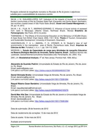 Percepção ambiental do mergulhador recreativo no Município do Rio de Janeiro e adjacências:
subsídios para a sustentabilidade do ecoturismo marinho
SILVA, J. N.; GHILARDI-LOPES, N.P. Indicators of the impacts of tourism on hard-bottom
benthic communities of Ilha do Cardoso State Park (Cananéia) and Sonho Beach (Itanhaém),
two southern coastal áreas of São Paulo State (Brasil). Ocean and Coastal Management, v.
58, pp.1-8, 2012.
SILVA, I. B. ; FUJII, M. T.; MARINHO-SORIANO, E. Influence of tourist activity of seaweed
from reefs in Maracajaú (Atlantic Ocean, Northeast Brazil). Revista Brasileira de
Famacognosia, São Paulo, 2012 (no prelo).
TOWNSEND, C. The Effects of Environmental Education on the Behaviour of SCUBA Divers;
A Case Study from British Virgin Island. 2000, 118 f. M.Sc. Thesis of Tourism, Conservation
and Sustainable Development, University of Greenwich, Greenwich.
VASCONCELOS, F. A. L.; AMARAL, F. D.; STEINER, A. Q. Student´s view of reef
environments in the metropolitan area of Recife, Pernambuco state, Brazil. Arquivos de
Ciências do Mar, Fortaleza, v. 4, n. 1, pp. 104-112. 2008.
WEDEKIN, L. Estudo de Capacidade de carga para Atividades de mergulho Educativo
na Reserva Biológica Marinha do Arvoredo, Santa Catarina, Brasil. Relatório técnico não
-publicado. Socioambiental Consultores Associados Ltda. Florianópolis, SC. 2003. 16 p.
ZAR, J.H. Biostatistical Analysis. 4th ed. New Jersey: Prentice-Hall, 1999, 663 p.

Alexandre de Gusmão Pedrini: Universidade do Estado do Rio de Janeiro, Rio de Janeiro, RJ, Brasil.
Email: pedrini@globo.com
Link para o currículo Lattes: http://lattes.cnpq.br/6918956483557789
Daniel Shimada Brotto: Universidade Veiga de Almeida, Rio de Janeiro, RJ, Brasil.
Email: danshima@ig.com.br
Link para o currículo Lattes: http://lattes.cnpq.br/2411501175281264
Raquel Ribeiro Cezar Bandeira: Universidade Veiga de Almeida, Rio de Janeiro, RJ,
Brasil.
Email: raquelbandeira@hotmail.com
Link para o currículo Lattes: http://lattes.cnpq.br/8229892942105276
David Man Wai Zee: Universidade do Estado do Rio de Janeiro e Universidade Veiga de
Almeida, Rio de Janeiro, RJ, Brasil.
Email: davidzee@uva.br
Link para o currículo Lattes: http://lattes.cnpq.br/2411501175281264

Data de submissão: 28 de fevereiro de 2012
Data de recebimento de correções: 13 de maio de 2012
Data do aceite: 19 de maio de 2012
Avaliado anonimamente
Página 314

Revista Brasileira de Ecoturismo, São Paulo, v.5, n.2, mai/ago 2012, pp.297-314.

 