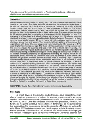 Percepção ambiental do mergulhador recreativo no Município do Rio de Janeiro e adjacências:
subsídios para a sustentabilidade do ecoturismo marinho
ABSTRACT
Marine recreational diving stands out among one of the most profitable services in the coastal
area of Rio de Janeiro. The paper describes and evaluates the environmental perception of
recreational divers and the possible impacts that may be caused by this activity in Rio de
Janeiro coastal zone and surroundings, in order to generate subsidies for this activity
optimization. Specific questionnaires were elaborated for primary data collection from
recreational divers and managers of diving shops and schools. The whole sample comprised
by 35 questionnaires filled by recreational divers resident in Rio de Janeiro city and 7 by
managers of diving shops and schools situated at the same city. All collected data was
statistically analyzed in electronic spreadsheets by Statistica Program. The majority of divers
surveyed were adults between 20 to 40 years old, with graduated degree and evenly
distributed among men and woman. They presented different patterns of income and their
expenditures with diving trips and equipments varied significantly (Chi-square, p < 0,1%)
according to their incomes and age. The divers with less qualification (diving courses) were
the ones who touch the substrate and also revolve the sediment more frequently. The
negative environmental impacts due the diving activity are the following: a) the interaction with
marine life; b) littering. Most of the divers point out that adequate litter disposal, avoidance of
oil pollution and correct anchoring are solutions for minimizing the negative impact due the
recreational diving. All divers are unanimous that it was not allowed to touch bottom. This
research brought some important technical subsides, listed as following: 1) it’s urgent that
some knowledge related to the aquatic environment were added to the contends of diving
courses from basic to dive-master levels as printed materials or teachings; 2) especial
attention must be given by diving guides and instructors to beginners and basic qualification
divers; 3) sensitive ecosystems must be avoided for field classes, diving baptism and visitation
by basic level divers, 4) the correct use of buoyancy equilibrator must be obligatory; 5) training
for correct underwater movements and swimming must be included among diving courses
teachings; 6) comprehensive teachings must be performed previously and along each dive by
a group of tourists or at field classes; 7) recreational diving associations must perform
comprehensive follow ups and evaluation of the personal employed at their affiliated diving
shops and schools. It’s believed that the throughout adoption of these simple procedures by
the professionals involved in the recreational diving, will be possible to obtain innumerous
benefits to that activity as well as the integrity of these visited ecosystems.
KEYWORDS: Coastal Zone; Marine Diving Tourism; Environmental Sustainability.

Introdução
No Brasil, devido a diversidade e exuberância dos seus ecossistemas marinhos e costeiros, o ecoturismo, o turismo de aventura e o de mergulho vem crescendo a cada ano fato estimulado pela enorme extensão da zona costeira brasileira (BRASIL, 2010). Uma das atividades turísticas mais praticadas, no Brasil, é o
turismo de mergulho recreativo marinho também denominado de mergulho recreativo subaquático. Em função dessa demanda crescente o Ministério do Meio Ambiente (MMA, 2006) publicou um guia com diretrizes para a visitação não só em ambientes terrestres como aquáticas. No estado de São Paulo há um exitoso programa intitulado “Passaporte para os Roteiros de Mergulho”, contendo destinos com
Página 298

Revista Brasileira de Ecoturismo, São Paulo, v.5, n.2, mai/ago 2012, pp.297-314.

 