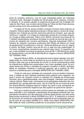 Brotto, D.S.; Pedrini, A.G.; Bandeira, R.R.C.; Zee, D.M.W.

áreas de mergulho autônomo, mas em cujas imediações podem ser realizados
mergulhos livres. Abrangem Unidades de Conservação (UC’s) costeiras, marinhas
e insulares. É um produto calcado no programa de ecoturismo da Fundação Florestal de São Paulo, cuja iniciativa denominada de Trilhas de São Paulo alcançou
grande sucesso entre seus praticantes (SMA/SP, 2009).
O estado do Rio de Janeiro também comporta inúmeros sítios propícios ao
mergulho. Embora dados estatísticos precisos e oficiais sobre o número de mergulhadores com material que permite autonomia submarina inexistam, quer seja por
cilindros ou “narguillé” (o ar chega ao mergulhador através de uma longa mangueira), há alguns dados estimados. Pedrini et al. (2007b), afirmaram que exista de 5 à
7 milhões mergulhadores recreativos formados no mundo há cerca de dez anos. O
turismo de mergulho tem números significativos. Segundo Augustowski (2007) a
indústria do mergulho movimenta anualmente 540 milhões de dólares em venda
de equipamentos mundialmente e mais de 1 bilhão de dólares por ano em viagens
e turismo. No Brasil, existem cerca de 65 mil e a cada ano são credenciados 15
mil novos mergulhadores recreativos que realizam pelo menos 12 mergulhos por
ano e esta atividade movimenta anualmente cerca de R$ 11.000.000,00 em venda
de equipamentos e mais de R$ 26.000.000,00 em viagens e turismo (MINISTÉRIO
DO TURISMO, 2009).
Segundo Mitraud (2003), as empresas de turismo devem planejar suas atividades tendo em mente todas as vertentes do que se qualifica como Turismo Sustentável. Haja vista que as demandas do turismo no mundo contemporâneo estão
se voltando para regiões bem preservadas e com maior igualdade social. Os principais fatores que limitam a atividade do mergulho recreativo no Brasil, abrangem
desde as oscilações climáticas e oceânicas sazonais, até a carência de infraestrutura e estatísticas para a atividade (MINISTÉRIO DO TURISMO, 2009).
Tendo em vista que a atividade vem crescendo, torna-se também imprescindível, a análise de seus impactos ambientais tanto positivos como negativos. Em
geral o turismo de mergulho marinho é realizado em Unidades de Conservação
marinhas, pois a geobiodiversidade, está mais protegida, mantendo suas características originais. Deste modo, conhecendo-se as percepções ambientais dos mergulhadores que, grande parte das vezes, vão ao fundo do mar em busca de atrativos essencialmente biológicos pode-se mapear seu perfil e suas concepções sobre os impactos ambientais negativos que eles supõem ser possível de casarem.
Para que a prática do ecoturismo marinho possa ser realizada com eficácia
deve anteceder a sua instalação a identificação da percepção ambiental dos mergulhadores recreativos que são potenciais usuários desse produto que está sendo
desenvolvido atualmente no Brasil (PEDRINI et al. 2011). É tradicional no contexto
do ecoturismo se caracterizar a percepção ambiental de seus praticantes tanto antes do início de sua prática (SENNA et al., 2008) como depois (MONTEIRO; ROBIM, 2006) de modo a identificar problemas na sua prática e como solucioná-los.
Página 299

Revista Brasileira de Ecoturismo, São Paulo, v.5, n.2, mai/ago 2012, pp.297-314.

 