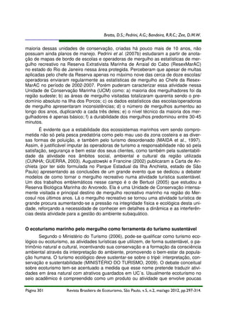 Brotto, D.S.; Pedrini, A.G.; Bandeira, R.R.C.; Zee, D.M.W.
maioria dessas unidades de conservação, criadas há pouco mais de 10 anos, não
possuam ainda planos de manejo. Pedrini et al. (2007b) estudaram a partir de anotação de mapas de bordo de escolas e operadoras de mergulho as estatísticas de mergulho recreativo na Reserva Extrativista Marinha de Arraial do Cabo (ResexMarAC)
no estado do Rio de Janeiro nessa área protegida. Perceberam que apesar de multas
aplicadas pelo chefe da Reserva apenas no máximo nove das cerca de doze escolas/
operadoras enviaram regularmente as estatísticas de mergulho ao Chefe da ResexMarAC no período de 2002-2007. Porém puderam caracterizar essa atividade nessa
Unidade de Conservação Marinha (UCM) como: a) maioria dos mergulhadores foi da
região sudeste; b) as áreas de mergulho visitadas totalizaram quarenta sendo o predomínio absoluto na Ilha dos Porcos; c) os dados estatísticos das escolas/operadoras
de mergulho apresentaram inconsistências; d) o número de mergulhos aumentou ao
longo dos anos, duplicando a cada três deles; e) o nível técnico da maioria dos mergulhadores é apenas básico; f) a durabilidade dos mergulhos predominou entre 30-45
minutos.
É evidente que a estabilidade dos ecossistemas marinhos vem sendo comprometida não só pela pesca predatória como pelo mau uso da zona costeira e as diversas formas de poluição, e também pelo turismo desordenado (MAIDA et al., 1997).
Assim, é justificável imputar às operadoras de turismo a responsabilidade não só pela
satisfação, segurança e bem estar dos seus clientes, como também pela sustentabilidade da atividade nos âmbitos social, ambiental e cultural da região utilizada
(CUNHA; GUERRA, 2003). Augustowski e Francine (2002) publicaram a Carta de Anchieta (por ter sido formulada no Parque Estadual da Ilha Anchieta, estado de São
Paulo) apresentando as conclusões de um grande evento que se dedicou a debater
modelos de como tornar o mergulho recreativo numa atividade turística sustentável.
Um dos trabalhos emblemáticos nesse campo é o de Bertuol (2005) que estudou a
Reserva Biológica Marinha do Arvoredo. Ela é uma Unidade de Conservação intensamente visitada e principal destino de mergulho recreativo marinho na região do Mercosul nos últimos anos. Lá o mergulho recreativo se tornou uma atividade turística de
grande procura aumentando-se a pressão na integridade física e ecológica desta unidade, reforçando a necessidade de conhecer em detalhes a dinâmica e as interferências desta atividade para a gestão do ambiente subaquático.
O ecoturismo marinho pelo mergulho como ferramenta do turismo sustentável
Segundo o Ministério do Turismo (2006), pode-se qualificar como turismo ecológico ou ecoturismo, as atividades turísticas que utilizem, de forma sustentável, o patrimônio natural e cultural, incentivando sua conservação e a formação da consciência
ambiental através da interpretação do ambiente, promovendo o bem-estar da população humana. O turismo ecológico deve sustentar-se sobre o tripé: interpretação, conservação e sustentabilidade (MINISTÉRIO DO TURISMO, 2009). O debate conceitual
sobre ecoturismo tem-se acentuado a medida que esse nome pretende traduzir atividades em área natural com atrativos guardados em UC´s. Usualmente ecoturismo no
seio acadêmico é compreendido como um produto ou atividade que envolve poucas
Página 301

Revista Brasileira de Ecoturismo, São Paulo, v.5, n.2, mai/ago 2012, pp.297-314.

 