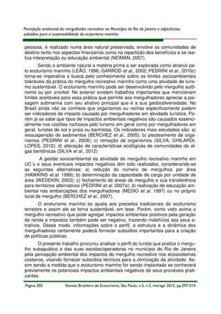 Percepção ambiental do mergulhador recreativo no Município do Rio de Janeiro e adjacências:
subsídios para a sustentabilidade do ecoturismo marinho

pessoas, é realizado numa área natural preservada, envolve as comunidades de
destino tanto nos aspectos financeiros como na repartição dos benefícios e se realiza interpretação ou educação ambiental (NEIMAN, 2007).
Sendo o ambiente natural a matéria prima a ser explorada como atrativo pelo ecoturismo marinho (LEÃO, 1996; GARROD et al., 2002; PEDRINI et al., 2010c)
torna-se imperativa a busca pelo conhecimento sobre os limites socioambientais
toleráveis da prática do mergulho recreativo marinho como uma atividade de turismo sustentável. O ecoturismo marinho pode ser desenvolvido pelo mergulho autônomo ou por snorkel. No exterior existem trabalhos importantes que mencionam
limites aceitáveis para essa prática que permite aos mergulhadores apreciar a paisagem submarina com seu atrativo principal que é a sua geobiodiversidade. No
Brasil ainda não se conhece que organismos ou rochas especificamente podem
ser indicadores de impacto causado por mergulhadores em atividade turística. Porém já se sabe que tipos de impactos ambientais negativos são causados essencialmente nos costões rochosos pelo turismo em geral como por mergulhadores em
geral, turistas de sol e praia ou banhistas. Os indicadores mais estudados são: a)
ressuspensão de sedimentos (BERCHEZ et al., 2005); b) pisoteamento de organismos (PEDRINI et al., 2008); c) remoção de organismos (SILVA; GHILARDILOPES, 2012); d) alteração de características ecológicas de comunidades de algas bentônicas (SILVA et al., 2012)
A gestão socioambiental da atividade do mergulho recreativo marinho em
UC´s e seus eventuais impactos negativos têm sido realizados, considerando-se
as seguintes alternativas: a) redução do número de mergulhos por área
(HAWKINS et.al. 1999); b) determinação da capacidade de carga por unidade de
área (WEDEKIN, 2003); c) fechamento de áreas de mergulho e sua transferência
para territórios alternativos (PEDRINI et al. 2007a); d) realização de educação ambiental nas embarcações dos mergulhadores (MEDIO et al. 1997) ou no próprio
local de mergulho (BERCHEZ et al., 2007).
O ecoturismo marinho se ajusta aos preceitos tradicionais do ecoturismo
terrestre e assim ele se torna sustentável, em tese. Porém, como visto acima o
mergulho recreativo que pode agregar impactos ambientais positivos pela geração
de renda e impostos também pode ser negativo, trazendo malefícios aos seus atrativos. Desse modo, informações sobre o perfil, a estrutura e a dinâmica dos
mergulhadores certamente poderá fornecer subsídios importantes para a criação
de políticas públicas.
O presente trabalho procurou analisar o perfil do turista que pratica o mergulho subaquático e das suas escolas/operadoras no município do Rio de Janeiro
pela percepção ambiental dos impactos do mergulho recreativo nos ecossistemas
costeiros, visando fornecer subsídios técnicos para a otimização da atividade. Assim sendo a medida que o ecoturismo marinho for sendo implantado se conhecerá
previamente os potenciais impactos ambientais negativos de seus prováveis praticantes.
Página 302

Revista Brasileira de Ecoturismo, São Paulo, v.5, n.2, mai/ago 2012, pp.297-314.

 