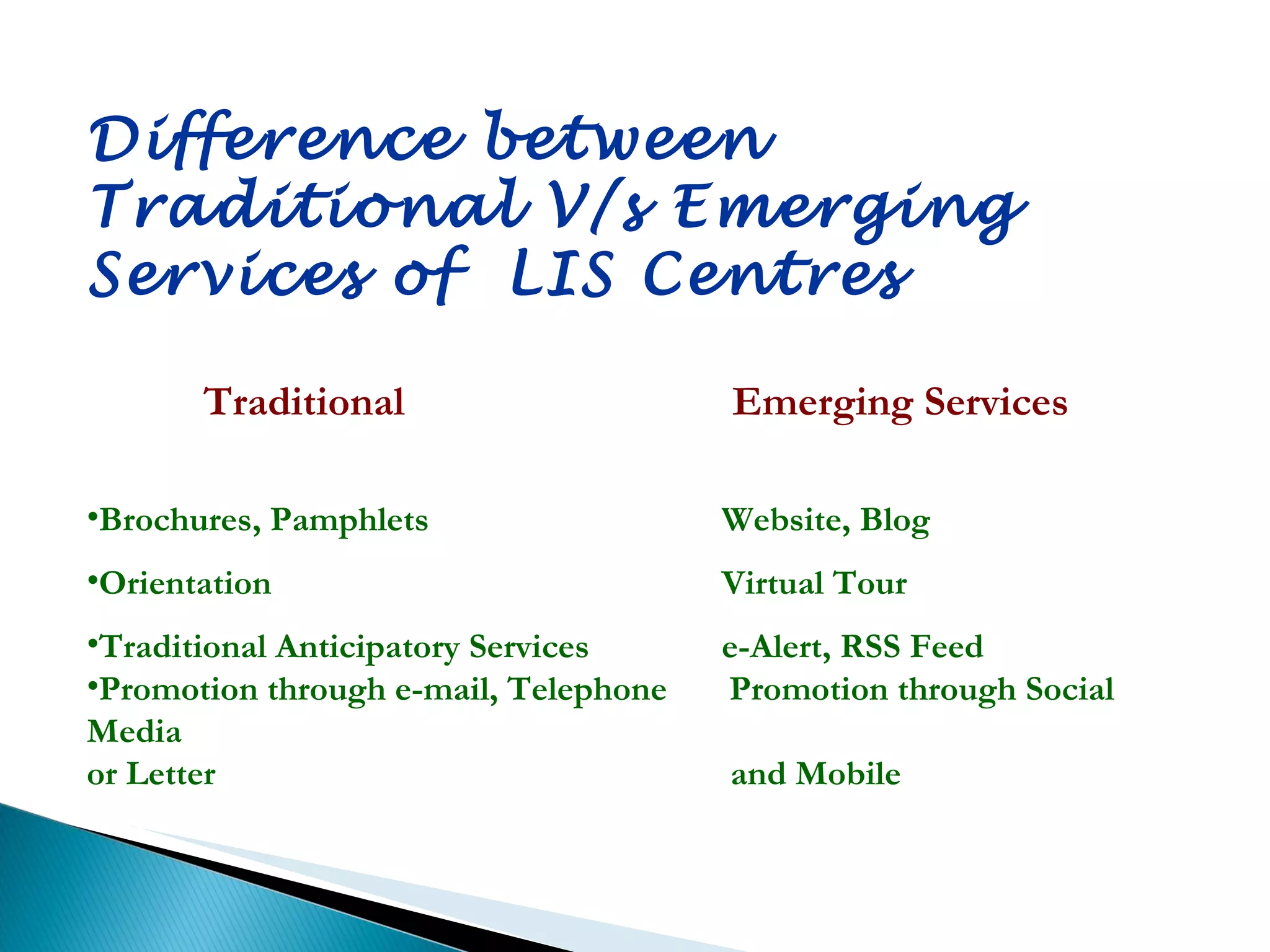 Difference between  Traditional V/s Emerging  Services of  LIS Centres  Traditional   Emerging Services Brochures, Pamphlets  Website, Blog Orientation Virtual Tour Traditional Anticipatory Services  e-Alert, RSS Feed Promotion through e-mail, Telephone  Promotion through Social Media  or Letter   and Mobile 