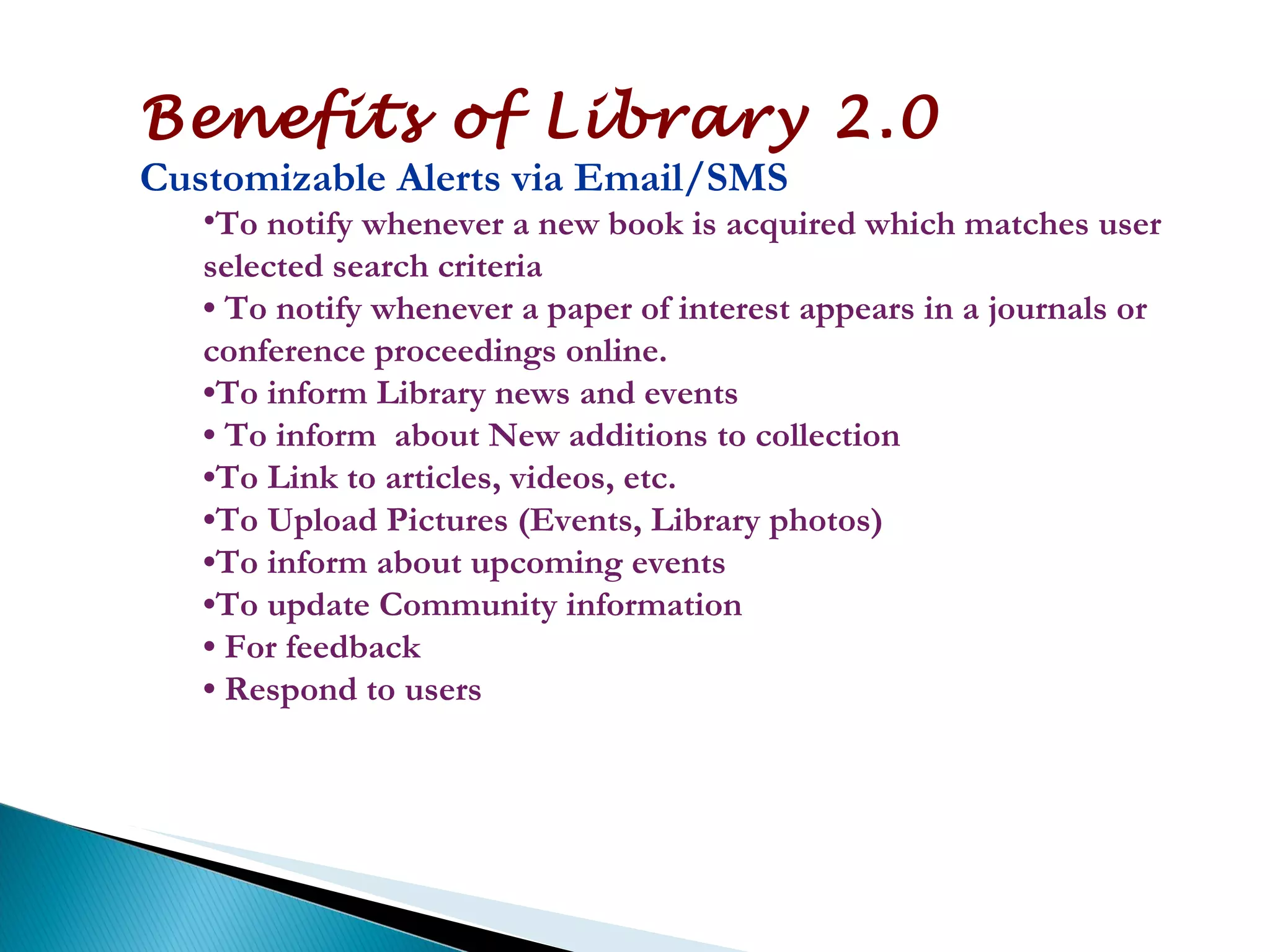 Benefits of Library 2.0 Customizable Alerts via Email/SMS To notify whenever a new book is acquired which matches user selected search criteria •  To notify whenever a paper of interest appears in a journals or conference proceedings online. • To inform Library news and events •  To inform  about New additions to collection • To Link to articles, videos, etc. • To Upload Pictures (Events, Library photos) • To inform about upcoming events • To update Community information •  For feedback •  Respond to users 