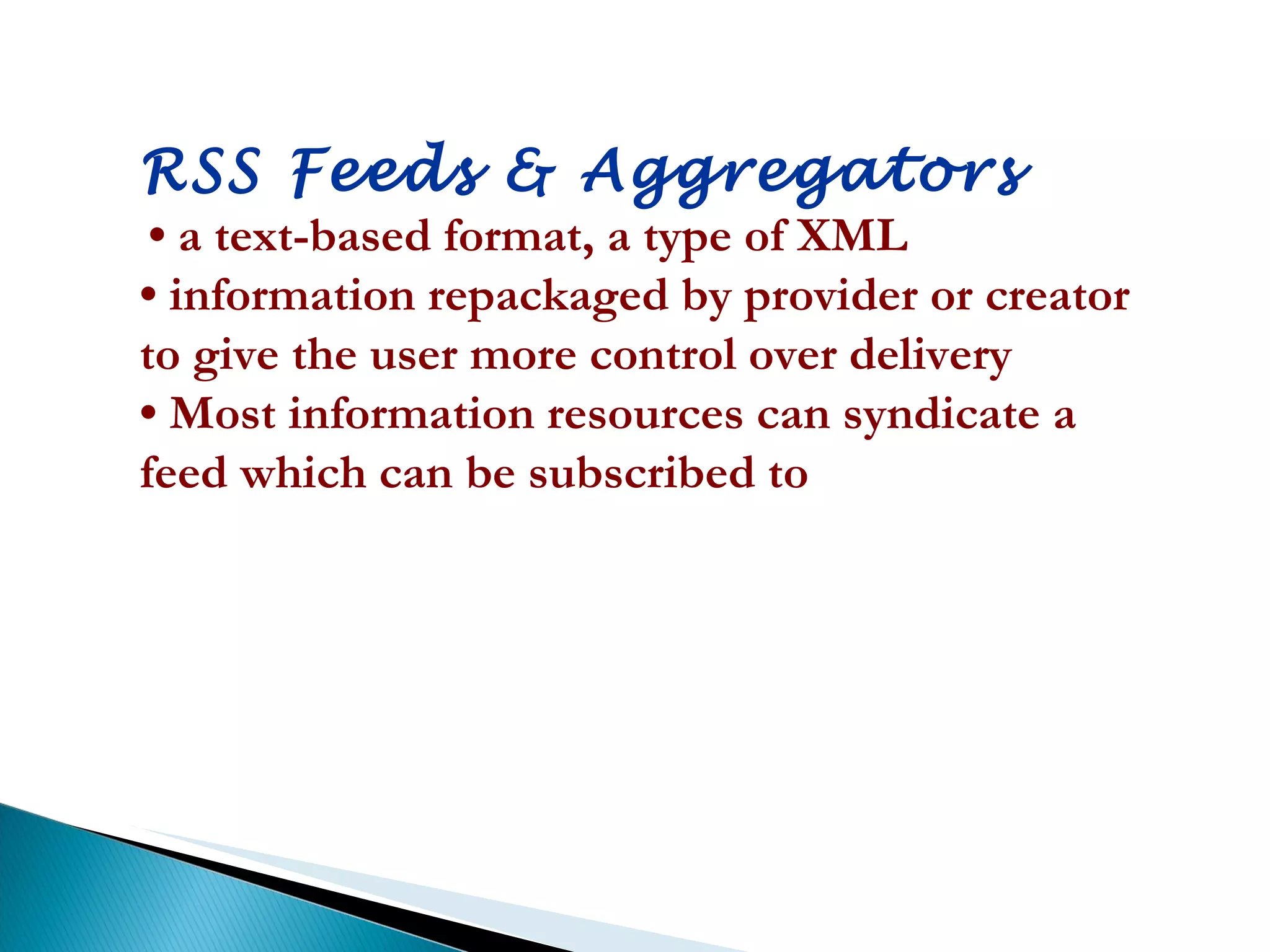 RSS Feeds & Aggregators •  a text-based format, a type of XML  •  information repackaged by provider or creator to give the user more control over delivery  •  Most information resources can syndicate a feed which can be subscribed to 