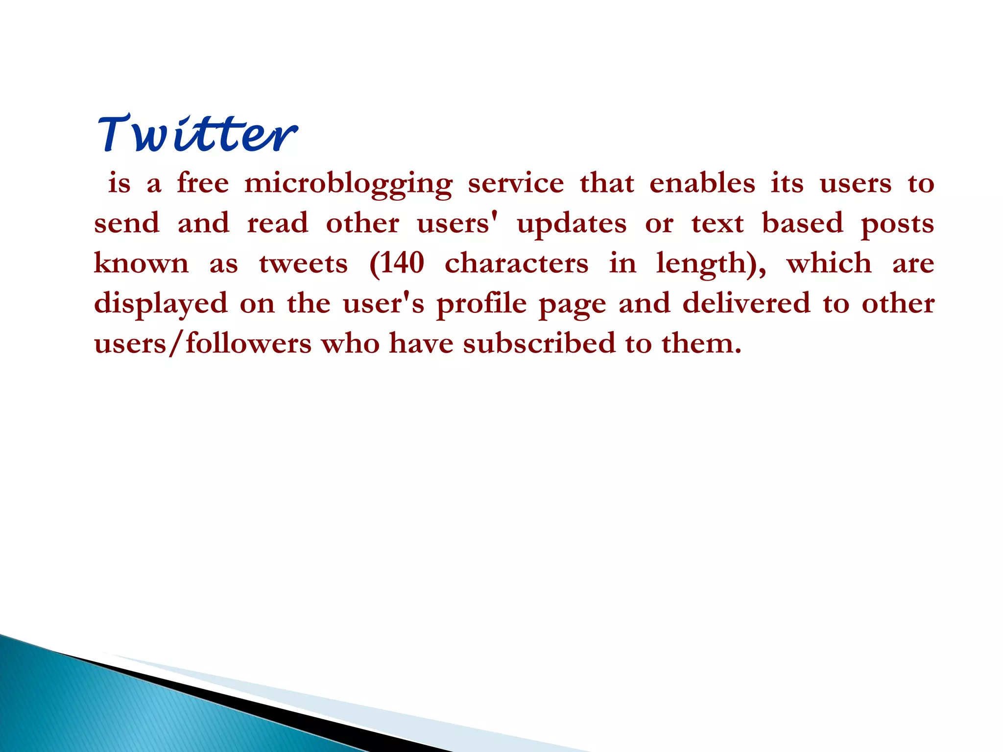 Twitter is a free microblogging service that enables its users to send and read other users' updates or text based posts known as tweets (140 characters in length), which are displayed on the user's profile page and delivered to other users/followers who have subscribed to them.  