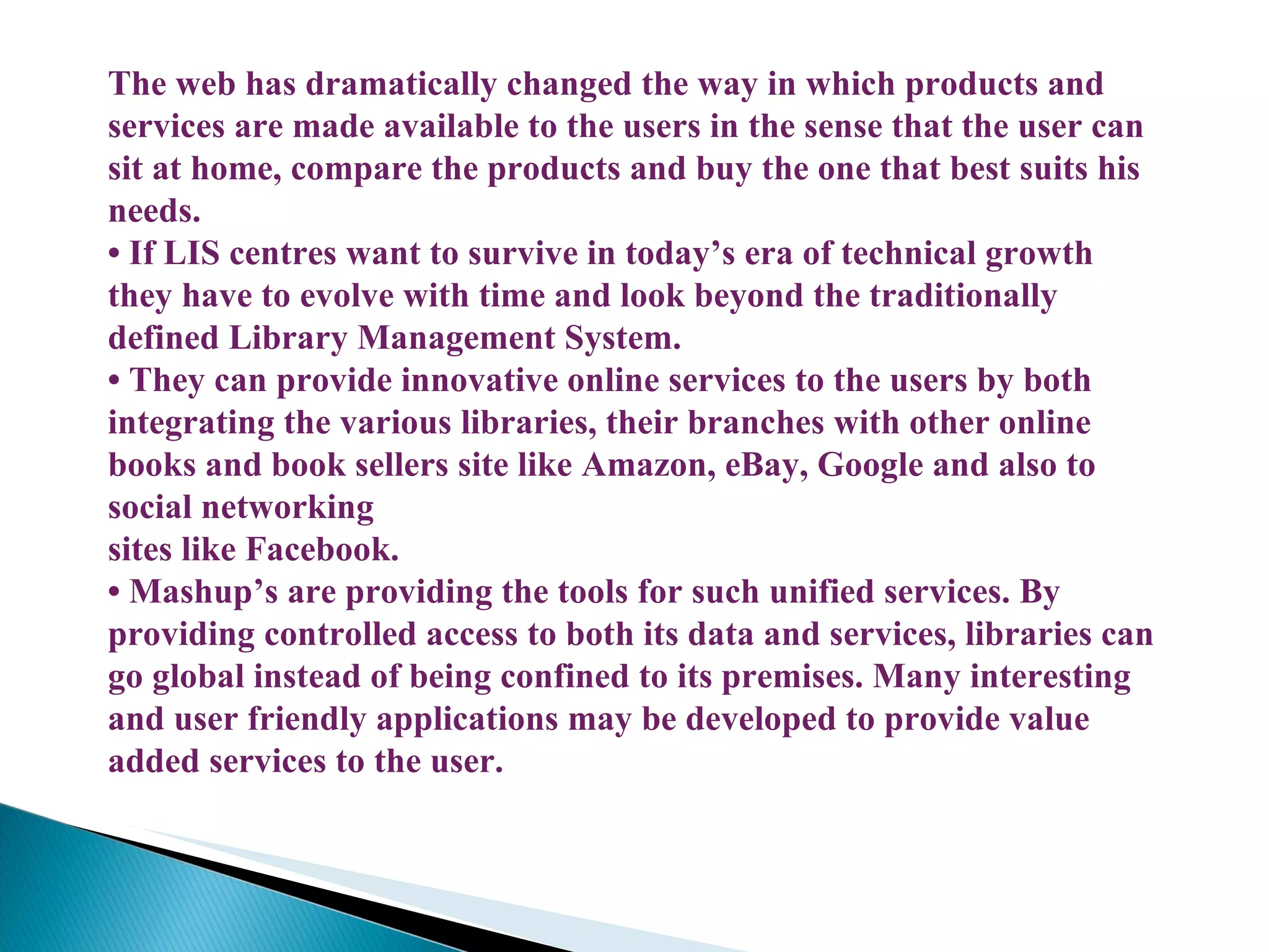 The web has dramatically changed the way in which products and services are made available to the users in the sense that the user can sit at home, compare the products and buy the one that best suits his needs. •  If LIS centres want to survive in today’s era of technical growth they have to evolve with time and look beyond the traditionally defined Library Management System. •  They can provide innovative online services to the users by both integrating the various libraries, their branches with other online books and book sellers site like Amazon, eBay, Google and also to social networking sites like Facebook. •  Mashup’s are providing the tools for such unified services. By providing controlled access to both its data and services, libraries can go global instead of being confined to its premises. Many interesting and user friendly applications may be developed to provide value added services to the user. 