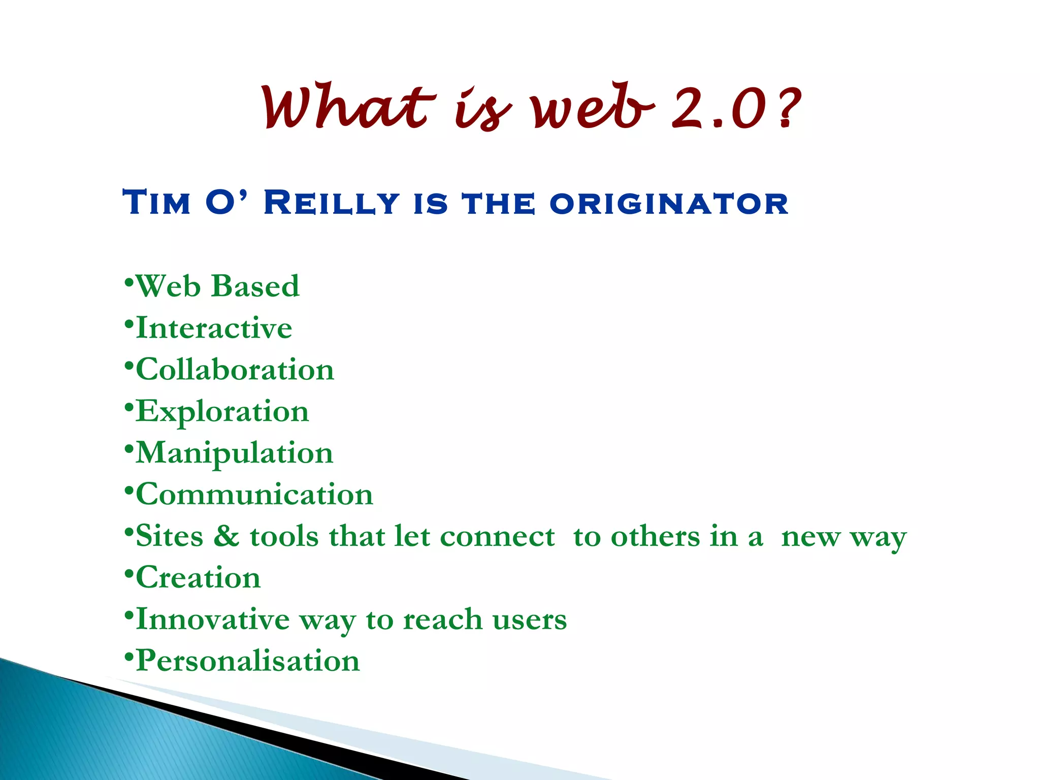 What is web 2.0? Tim O’ Reilly is the originator  Web Based Interactive Collaboration Exploration Manipulation Communication Sites & tools that let connect  to others in a  new way Creation  Innovative way to reach users Personalisation 