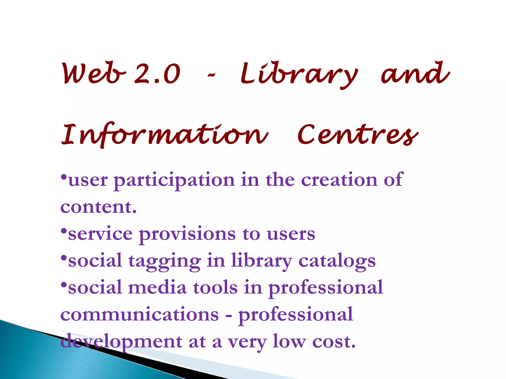 Web 2.0  -  Library  and  Information  Centres user participation in the creation of content.  service provisions to users social tagging in library catalogs  social media tools in professional communications - professional development at a very low cost. 