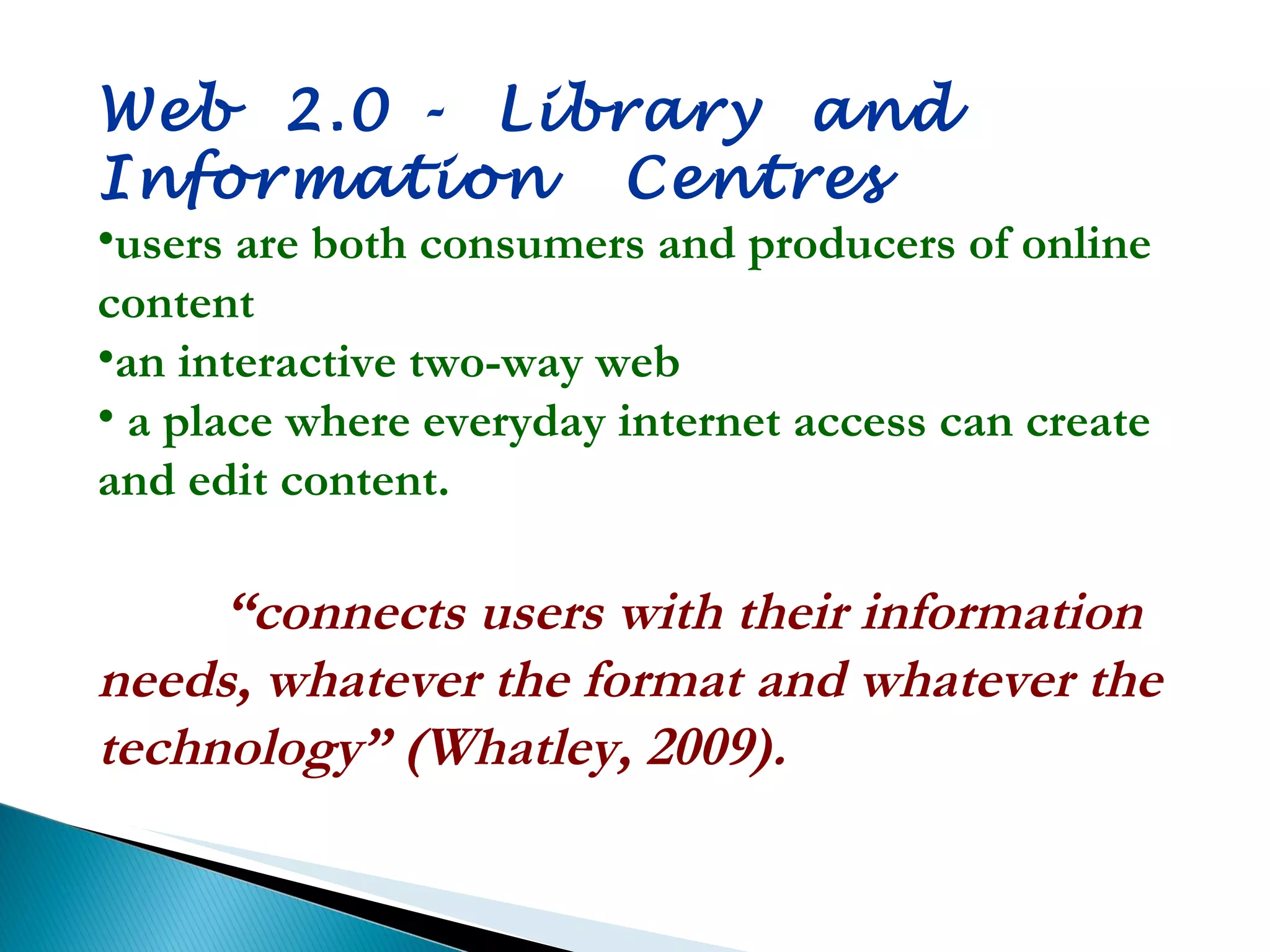 Web  2.0  -  Library  and  Information  Centres users are both consumers and producers of online content an interactive two-way web a place where everyday internet access can create and edit content. “ connects users with their information needs, whatever the format and whatever the technology” (Whatley, 2009). 