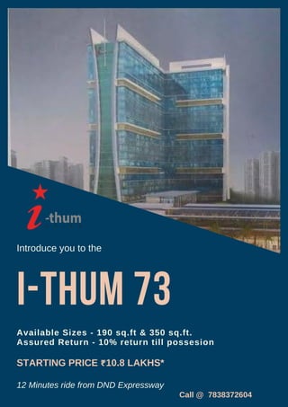 I-thum 73
Introduce you to the
Available Sizes - 190 sq.ft & 350 sq.ft.
Assured Return - 10% return till possesion
STARTING PRICE ₹10.8 LAKHS*
12 Minutes ride from DND Expressway
Call @ 7838372604
 