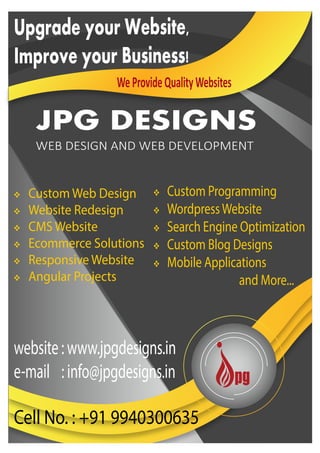 JPG DESIGNS
WEB DESIGN AND WEB DEVELOPMENT
Upgrade your Website,
Improve your Business!
WeProvideQualityWebsites
 Custom Web Design
 Website Redesign
 CMS Website
 Ecommerce Solutions
 Responsive Website
 Angular Projects
website:www.jpgdesigns.in
e-mail :info@jpgdesigns.in
Cell No. : +91 9940300635
 Custom Programming
 WordpressWebsite
 Search Engine Optimization
 Custom Blog Designs
 Mobile Applications
and More...
 