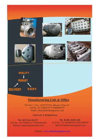 Manufacturing Unit & Office 
Plot No: 7, Sec: 10,PCNTDA, Bhosari, Pune-26. 
Tel No:+91 8308815577/9860098707 
Email: info@fabritekengineers.com 
CONATCT PERSONAL 
Mr. KUNAL RAUT 
Cell No: +91 8308815577/9595881065 
Mail id: rautkunal@hotmail.com 
Mr. BABA KOLASE 
Cell No: +91 9860098707/9881498707 
Mail id: babakolase@gmail.com 
Website : www.fabritekengineers.com 
