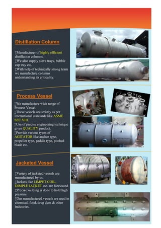Heat Exchanger etc. 
Distillation Column 
Manufacturer of highly efficient 
distillation columns. 
We also supply sieve trays, bubble 
cap tray etc. 
With help of technically strong team 
we manufacture columns 
understanding its criticality. 
Process Vessel 
We manufacture wide range of 
Process Vessel. 
These vessels are strictly as per 
international standards like ASME 
SEC VIII. 
Use of precise engineering technique 
gives QUALITY product. 
Provide various types of 
AGITATOR like anchor type, 
propeller type, paddle type, pitched 
blade etc. 
Jacketed Vessel 
Variety of jacketed vessels are 
manufactured by us. 
Jackets like LIMPET COIL, 
DIMPLE JACKET etc. are fabricated. 
Precise welding is done to hold high 
pressure. 
Our manufactured vessels are used in 
chemical, food, drug dyes & other 
industries. 
 