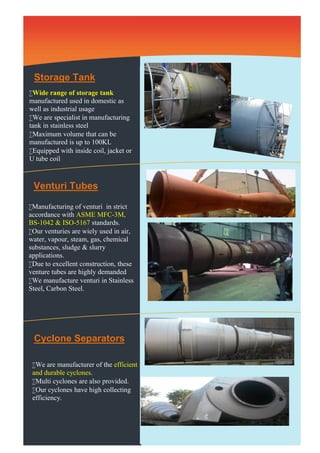 Storage Tank 
Wide range of storage tank 
manufactured used in domestic as 
well as industrial usage 
We are specialist in manufacturing 
tank in stainless steel 
Maximum volume that can be 
manufactured is up to 100KL 
Equipped with inside coil, jacket or 
U tube coil 
Venturi Tubes 
Manufacturing of venturi in strict 
accordance with ASME MFC-3M, 
BS-1042 & ISO-5167 standards. 
Our venturies are wiely used in air, 
water, vapour, steam, gas, chemical 
substances, sludge & slurry 
applications. 
Due to excellent construction, these 
venture tubes are highly demanded 
We manufacture venturi in Stainless 
Steel, Carbon Steel. 
Cyclone Separators 
We are manufacturer of the efficient 
and durable cyclones. 
Multi cyclones are also provided. 
Our cyclones have high collecting 
efficiency. 
 