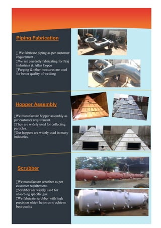 Piping Fabrication 
 We fabricate piping as per customer 
requirement . 
We are currently fabricating for Praj 
Industries & Atlas Copco 
Purging & other measures are used 
for better quality of welding. 
Hopper Assembly 
Scrubber 
We manufacture hopper assembly as 
per customer requirement. 
They are widely used for collecting 
particles. 
Our hoppers are widely used in many 
industries. 
We manufacture scrubber as per 
customer requirement. 
Scrubber are widely used for 
absorbing specific gas. 
We fabricate scrubber with high 
precision which helps us to achieve 
best quality 
 