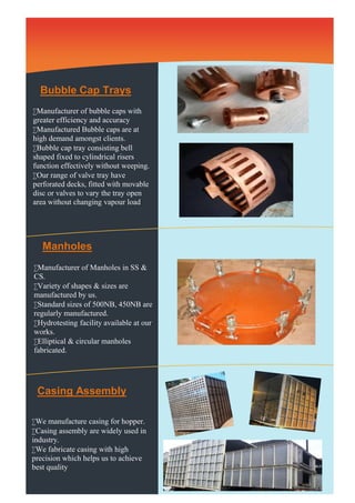 Bubble Cap Trays 
Manufacturer of bubble caps with 
greater efficiency and accuracy 
Manufactured Bubble caps are at 
high demand amongst clients. 
Bubble cap tray consisting bell 
shaped fixed to cylindrical risers 
function effectively without weeping. 
Our range of valve tray have 
perforated decks, fitted with movable 
disc or valves to vary the tray open 
area without changing vapour load. 
Manholes 
Manufacturer of Manholes in SS & 
CS. 
Variety of shapes & sizes are 
manufactured by us. 
Standard sizes of 500NB, 450NB are 
regularly manufactured. 
Hydrotesting facility available at our 
works. 
Elliptical & circular manholes 
fabricated. 
Casing Assembly 
We manufacture casing for hopper. 
Casing assembly are widely used in 
industry. 
We fabricate casing with high 
precision which helps us to achieve 
best quality 
 
