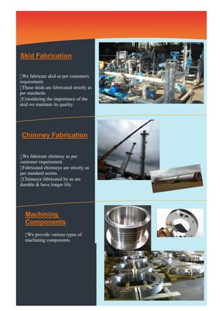 Skid Fabrication 
We fabricate skid as per customers 
requirement. 
These skids are fabricated strictly as 
per standards. 
Considering the importance of the 
skid we maintain its quality. 
Chimney Fabrication 
We fabricate chimney as per 
customer requirement. 
Fabricated chimneys are strictly as 
per standard norms. 
Chimneys fabricated by us are 
durable & have longer life. 
Machining 
Components 
We provide various types of 
machining components. 
Flanges of various sizes, shafts etc. 
We provide highly machined surface 
as per client’s requirement. 
As machined components are used 
for fitting purpose they are precisely 
worked. 
These components are handled very 
carefully to avoid any surface damage. 
 
