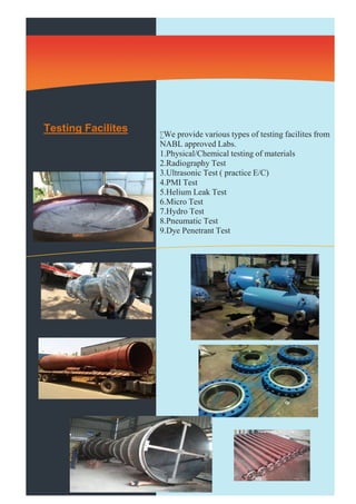 Testing Facilites We provide various types of testing facilites from 
NABL approved Labs. 
1.Physical/Chemical testing of materials 
2.Radiography Test 
3.Ultrasonic Test ( practice E/C) 
4.PMI Test 
5.Helium Leak Test 
6.Micro Test 
7.Hydro Test 
8.Pneumatic Test 
9.Dye Penetrant Test 
 