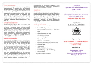 INSTITUTION PROFILE
The University College of Engineering –Dindigul (UCED)
was established on 15th September, 2009, by Government
of Tamil Nadu, with a vision to provide strong technical
base in various engineering disciplines for Independent
India to compete in par with International Community. It
was merged with Anna University, Chennai in the year
2012. The University College of Engineering has
developed into an important centre of engineering
education and earned reputation both in India and
abroad. Currently, the college runs five Under Graduate
Engineering programmes namely Civil, Mech, ECE, EEE
and CSE.
ABOUT THE DEPARTMENT
The Department of English has well qualified and
experienced faculty members to provide strong
background to engineering students to cope up with the
needs of Industrial expectations. It gives practical thrust
and humane touch to the teaching-learning process,
thereby enabling engineering students to cultivate a
holistic understanding of Socio-economic reality and the
role of technology for sustainable development. The
Department has Multimedia English Language
Laboratory (MELL) for activity based learning.
ABOUT THE PROGRAMME
In a constantly changing environment, communication
and soft skills are essential part to meet the challenges of
everyday life. The dramatic changes in global economies
over the past years have been matched with the
transformation in technology and these are all impacting
on education, the workplace and our home life. To cope
with the increasing pace and change of modern life,
students need communication and soft skills such as the
ability to deal with stress and frustration. Today’s
students will have many new jobs over the course of their
lives, with associated pressures and the need for
flexibility. Realizing this fact, the members of faculty have
to be updated through this type of programmes and in
return they may enhance the skills for the betterment of
student community in general. This course GE 6674-
Communication and Soft Skills Development is being
offered to the students of all branches of Engineering of
affiliated institutions of Anna University.
OBJECTIVES
This Faculty Development Training Programme is
intended to provide opportunity for teachers employed in
Institutions affiliated to Anna University to start handling
this course with utmost confidence and also for
upgrading their knowledge in the areas of
Communication and Soft Skills Development. This
programme is intended to all faculty members who
would also wish to pursue research in Communication
and Soft Skills.
TOPICS TO BE COVERED
 Effective Communication Skills
 Soft Skills Development
 Interpersonal Communication / Networking
Skills
 Employability Skills for Youth
 Pre-placement Grooming
 Emotional Intelligence
 Divergent Thinking
 Motivation and Goal Setting
 Classroom Management and Communication
 Leadership Skills
 Team Building
 OBE for Soft Skill Development
 Critical Thinking and Problem Solving
 Decision Making
 Professional Ethics and Values
TWO-WEEK
FACULTY DEVELOPMENT TRAINING
PROGRAMME
on
GE 6674: COMMUNICATION AND SOFT
SKILLS DEVELOPMENT
(From 13.12.2018 to 24.12.2018)
Coordinator
Dr.R.SUBRAMANIA PILLAI
Sponsored by
CENTRE FOR FACULTY DEVELOPMENT
ANNA UNIVERSITY
CHENNAI – 25
Organized by
Department of English
Anna University
University College of Engineering
Dindigul - 624 622.
 
