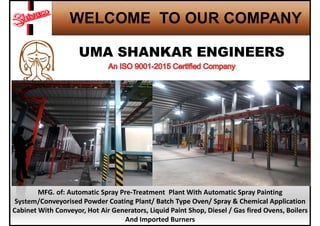 WELCOME TO OUR COMPANY
MFG. of: Automatic Spray Pre-Treatment Plant With Automatic Spray Painting
System/Conveyorised Powder Coating Plant/ Batch Type Oven/ Spray & Chemical Application
Cabinet With Conveyor, Hot Air Generators, Liquid Paint Shop, Diesel / Gas fired Ovens, Boilers
And Imported Burners
 