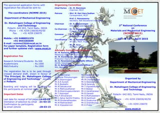 3rd
National Conference
on
Materials and Mechanical Engineering
(NCMME 2015)
10th
& 11th
April 2015
Organized by
Department of Mechanical Engineering
Dr. Mahalingam College of Engineering
and Technology
Pollachi- 642 003, Tamil Nadu, INDIA
Phone : +91 4259 236030/40/50
Fax. : +91 4259 236070
www.mcet.in
The sponsored application forms with
registration fee should be sent to:
The coordinators (NCMME 2015)
Department of Mechanical Engineering
Dr. Mahalingam College of Engineering
and Technology
Pollachi- 642 003, Tamil Nadu, INDIA
Phone : +91 4259 236030/40/50
Fax. : +91 4259 236070
Mobile : +91 9488051370
+91 9943283699
E-mail : ncmme15@drmcet.ac.in
For paper template, Registration form
and further updates visit : www.mcet.in
Registration Fee
Research Scholars/Students: Rs.500
Academicians : Rs.1000
R&D/Industry : Rs.1000
The registration fee is to be paid through
crossed demand draft, drawn in favour of
“The Principal, Dr. Mahalingam College
of Engineering and Technology” payable
at Pollachi.
Boarding and lodging will be provided for
the participants at nominal rates.
Important Dates
Last date for receipt of full paper:14-03-15
Intimation of selection by email :21-03-15
Confirmation by participants
by email /phone :28-03-15
Organizing Committee
Chief Parton : Dr. M. Manickam
Chairman, MCET
Patrons : Shri. M. Hari Hara Sudhan
Correspondent, MCET
Prof. C. Ramaswamy
Secretary, NIA Educational Institutions
Chairman : Dr. S. Vijayarangan
Director (Academic), MCET
Co-Chairman : Dr. M. Ramakrishnan
Principal, MCET
Convener : Dr. I. Rajendran
Professor and Head, Mech. Engg.
Coordinators : Mr. S. Ayyappan
AP (SG), Mech. Engg.
: Mr. M. Arun
AP, Mech. Engg.
Advisory Committee Members
Dr. M. Kamaraj, Professor
Metallurgy Dept, IITM Chennai
Dr. M. Duraiselvam, Associate Professor
Production Dept., NIT Trichy
Dr. G. Parameswaran, Scientific Officer-E
IGCAR, Kalpakkam
Dr. G. Balamurugan, Scientific Officer-F
NAL, Bangalore.
Committee Members
Dr.R. Ravindran
Dr.Rama Thirumurugan
Dr.D.Shanmugam
Mr.A.R.Suresh
Mr.R.Boobathi
Mr.M.Selvakumar
Mr.S.Mathusudhanan
Mr.N.Shanmugasundaram
Mr.T.Kasirajan
Mrs.P.Shivaranjini
Mr.C.Selva Senthil Prabhu
Mr.M.Giridaradhayalan
Mr.M.Padmanaban
Mr.K.Vijayakannan
Mr.Sreejith S. Nair
Mr.P.Anbarasu
Mr.M.Chandrasekar
Mr.S.Neelavannan
Ms.N.Saranya
Mr.T.Vigneshkumar
Mr.E.Baskar
Mr.V.Varatharasan
Mr.R.Ganesh
Mr.S.Muthubaskarn
Mr.N.Santhosh
Mr.K.Sivakumar
Mr.S.Gnanakumar
Mr.K.Prabu
 
