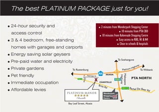 The best PLATINUM PACKAGE just for you!
=24-hour security and
access control
=3 & 4 bedroom, free-standing
homes with garages and carports
=Energy saving solar geysers
=Pre-paid water and electricity
=Private gardens
=Pet friendly
=Immediate occupation
=Affordable levies
=2 minutes from Wonderpark Shopping Center
=10 minutes from PTA CBD
=10 minutes from Kolonnade Shopping Centre
=Easy access to R80, N1 & N4
=Close to schools & hospitals
Bay Leaf Street, Akasia
 