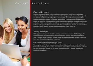 C a r e e r   S e r v i c e s


               Career Services
               Students may explore various student employment opportunities in well-known national and
               multinational organizations through our career services. Our partnered corporate alliances provide
               our students and alumni with high-paid and rewarding jobs. Our credit transfer program helps
               students obtain credit transfers in a majority of the courses. To transfer credits, students have to
               submit the transcripts of already studied courses while fulfilling admission formalities. After proper
               evaluation of their transcripts, their credit hours are successfully transferred, which means they
               neither have to apply for those courses nor study them again. This way, students can complete their
               program in record time and also get a substantial reduction in their tuition fee.



               Military transcripts
               Military personnel may use their military training and experience to earn a Pittsford degree. For
               military personnel we have introduced special tuition rates, reducing their total program fee by
               50%. If you have served in military, you may contact our student consultants at 1-866-736-2132 to
               learn more about submitting military transcripts.


               Get Your Credits Accepted Right Away!
               You can get up to 70% of your courses exempted. If you wish to transfer your credits to Pittsford
               from another university, please contact our admission representative to receive a transfer evaluation
               and learn about credit transfer. We will review your transcript and, if possible, increase your
               transferred credit hours.
 