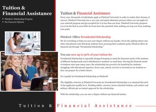 Tuition &
Financial Assistance                 Tuition & Financial Assistance
                                     Every year, thousands of individuals apply at Pittsford University in order to realize their dreams of
Pittsford Scholarship Program
                                     success. Pittsford University has a very easy and quick admission process where you can apply for
Fee Payment Options
                                     your selected program and get accepted for it in less than one hour. Pittsford University prepares
                                     you to be the best in your field. So if you have the potential, then nothing can stop you from realizing
                                     your goals.


                                     Pittsford Offers Presidential Scholarship
                                     We do everything to help you earn your degree without any hassles. Given the spiking tuition and
                                     other educational costs that keep students from pursuing their academic goals, Pittsford offers its
                                     financial aid through "Presidential Scholarship."


                                     You can save up to 90% of your tuition fee
                                     Presidential Scholarship is especially designed keeping in mind the financial needs of the students
                                     of different backgrounds and is distributed to students on need basis. Serving the financial needs
                                     of students since past many years, the scholarship has proved to be beneficial for students
                                     struggling with educational expenses. Every year, almost 100,000 is invested in our students so
                                     they can prepare for a better future.

                                     Do I qualify for Presidential Scholarship at Pittsford?

                                     The eligibility criterion at Pittsford University for Presidential Scholarship is so minimal that 90%
                                     of the applicants qualify for it. Working adults, veterans, home-schooled students, job seekers and
                                     military officials get an instant approval for the scholarship.

                                     With the scholarship, you can earn a degree without any financial hassles.




              T u i t i o n     &   F i n a n c i a l                       A s s i s t a n c e
 