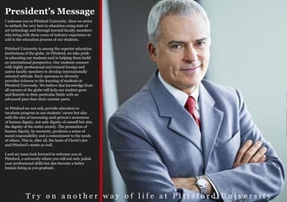 President’s Message
I welcome you to Pittsford University. Here we strive
to embark the very best in education using state of
art technology and through learned faculty members
who bring with them years of industry experience to
add in the education process of our students.

Pittsford University is among the superior education
institutions of the globe. At Pittsford, we take pride
in educating our students and in helping them build
an international perspective. Our students connect
with highly professional and trained foreign and
native faculty members to develop internationally
oriented attitude. Such openness to diversity
provides richness to the learning of students at
Pittsford University. We believe that knowledge from
all corners of the globe will help our student grow
and flourish in their particular fields with an
advanced pace than their counter parts.

At Pittsford we not only provide education to
inculcate progress in our students’ career but also
with the aim of increasing each person’s awareness
of human dignity, not only dignity of oneself but also
the dignity of the entire society. The promotion of
human dignity, by necessity, produces a sense of
social responsibility and a commitment to the needs
of others. This is, after all, the basis of Christ’s law
and Pittsford’s motto as well.

I and my team look forward to welcome you at
Pittsford, a university where you will not only polish
your professional skills but also become a better
human being as you graduate.




             Try on another way of life at Pittsford University
 