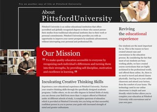 Try on another way of life at Pittsford University




                  About
                  PittsfordUniversity
                  Pittsford University is an online educational institution that offers
                  accredited and globally recognized degrees to those who cannot pursue           Reviving
                  their studies from traditional educational institutes due to their work or
                  personal commitments. Pittsford University provides you with an
                                                                                                  the educational
                  opportunity to improve your career prospects by academic advancement,           experience
                  without interrupting your personal and professional life.

                                                                                                  Our students are the most important
                                                                                                  for us. This is the reason we have


                  Our Mission                                                                     created utmost ease and
                                                                                                  convenience in the education
                                                                                                  process. By considering the fact that

                  "  To make quality education accessible to everyone by
                   recognizing each individual’s differences and turning them
                                                                                                  most of our students are busy
                                                                                                  working adults, we have created
                                                                                                  course curriculums that are highly
                   into their strengths, by providing self discipline, motivation
                                                                                                  acclaimed in the professional world,
                   and excellence in learning.
                                                       "                                          and offered them online. So, there is
                                                                                                  no need to travel and attend classes
                                                                                                  physically. Just log on to your online
                  Inculcating Creative Thinking Skills                                            classroom and attend your lecture,
                                                                                                  from the comfort of your home. The
                  Experience a new educational experience at Pittsford University. Nurture        technology used in our online
                  your creative thinking skills through the specifically designed academic        classrooms is simple and user
                  programs. Unlike others, we do not offer degrees in limited fields of study;    friendly which further allows you to
                  you can choose your field from more than 71 majors offered at Pittsford         complete your education at Pittsford
                  under 16 different schools of study. A complete spectrum of education           University with convenience and at
                  which is provided at Pittsford University lets you bring out that successful,   your own pace.
                  confident person in you to pursue your goals with increased strength of
                  mind and greater enthusiasm.
 