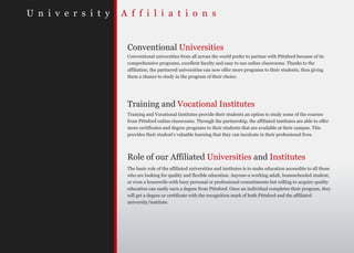 U n i v e r s i t y   A f f i l i a t i o n s


                       Conventional Universities
                       Conventional universities from all across the world prefer to partner with Pittsford because of its
                       comprehensive programs, excellent faculty and easy to use online classrooms. Thanks to the
                       affiliation, the partnered universities can now offer more programs to their students, thus giving
                       them a chance to study in the program of their choice.




                       Training and Vocational Institutes
                       Training and Vocational Institutes provide their students an option to study some of the courses
                       from Pittsford online classrooms. Through the partnership, the affiliated institutes are able to offer
                       more certificates and degree programs to their students that are available at their campus. This
                       provides their student’s valuable learning that they can inculcate in their professional lives.




                       Role of our Affiliated Universities and Institutes
                       The basic role of the affiliated universities and institutes is to make education accessible to all those
                       who are looking for quality and flexible education. Anyone-a working adult, homeschooled student,
                       or even a housewife-with busy personal or professional commitments but willing to acquire quality
                       education can easily earn a degree from Pittsford. Once an individual completes their program, they
                       will get a degree or certificate with the recognition mark of both Pittsford and the affiliated
                       university/institute.
 