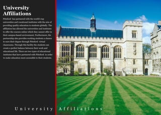 University
Affiliations
Pittsford has partnered with the world's top
universities and vocational institutes with the aim of
providing quality education to students globally. The
affiliation has allowed the universities and institutes
to offer the courses online which they cannot offer in
their campus-based environment. Furthermore, the
partnership also provides working students a chance
to earn their degree through Pittsford virtual
classrooms. Through this facility the students can
create a perfect balance between their work and
educational life. There are two types of educational
institutes that have partnered with Pittsford in order
to make education more accessible to their students.




             U n i v e r s i t y                          A f f i l i a t i o n s
 