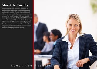 About the Faculty
Pittsford is a top-rated university because of its
excellent online educational system and competent
faculty, which consists of world- class scholars and
industry experts. Our faculty members come from all
corners of the world, bringing with them valuable
knowledge and expertise. We have both full-time and
part-time faculty, which is involved in the designing
and development of the courses and study programs.
They also manage assessments of class work and
assignments, and provide students recommendation
letters for better job placements globally.




                 A b o u t                    t h e     F a c u l t y
 