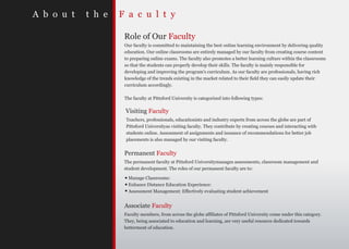 A b o u t   t h e   F a c u l t y

                     Role of Our Faculty
                     Our faculty is committed to maintaining the best online learning environment by delivering quality
                     education. Our online classrooms are entirely managed by our faculty from creating course content
                     to preparing online exams. The faculty also promotes a better learning culture within the classrooms
                     so that the students can properly develop their skills. The faculty is mainly responsible for
                     developing and improving the program's curriculum. As our faculty are professionals, having rich
                     knowledge of the trends existing in the market related to their field they can easily update their
                     curriculum accordingly.

                     The faculty at Pittsford University is categorized into following types:

                     Visiting Faculty
                     Teachers, professionals, educationists and industry experts from across the globe are part of
                     Pittsford Universityas visiting faculty. They contribute by creating courses and interacting with
                     students online. Assessment of assignments and issuance of recommendations for better job
                     placements is also managed by our visiting faculty.


                     Permanent Faculty
                     The permanent faculty at Pittsford Universitymanages assessments, classroom management and
                     student development. The roles of our permanent faculty are to:

                       Manage Classrooms:
                       Enhance Distance Education Experience:
                       Assessment Management: Effectively evaluating student achievement


                     Associate Faculty
                     Faculty members, from across the globe affiliates of Pittsford University come under this category.
                     They, being associated to education and learning, are very useful resource dedicated towards
                     betterment of education.
 