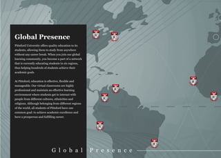 Global Presence                                         PU
                                                                    PU

Pittsford University offers quality education to its
students, allowing them to study from anywhere
without any career break. When you join our global
learning community, you become a part of a network
that is currently educating students in six regions,
thus helping hundreds of students achieve their
academic goals.


At Pittsford, education is effective, flexible and                            PU
manageable. Our virtual classrooms are highly
professional and maintain an effective learning                     PU
environment where students get to interact with
people from different cultures, ethnicities and                PU                  PU
religions. Although belonging from different regions
of the world, all students of Pittsford have one
common goal: to achieve academic excellence and
have a prosperous and fulfilling career.


                                                          PU



                                                                         PU
                               G l o b a l             P r e s e n c e
 