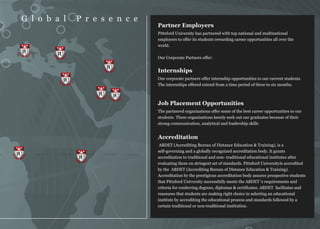 G l o b a l    P r e s e n c e
                                    Partner Employers
                                    Pittsford University has partnered with top national and multinational
                                    employers to offer its students rewarding career opportunities all over the
                                    world.
 PU      PU
                                    Our Corporate Partners offer:

                          PU
                                    Internships
           PU                       Our corporate partners offer internship opportunities to our current students.
                                    The internships offered extend from a time period of three to six months.

                     PU        PU
                                    Job Placement Opportunities
                                    The partnered organizations offer some of the best career opportunities to our
                                    students. These organizations keenly seek out our graduates because of their
                                    strong communication, analytical and leadership skills


                                    Accreditation
                                     ABDET (Accrediting Bureau of Distance Education & Training), is a
                                    self-governing and a globally recognized accreditation body. It grants
PU
                PU                  accreditation to traditional and non- traditional educational institutes after
                                    evaluating them on stringent set of standards. Pittsford Universityis accredited
                                    by the ABDET (Accrediting Bureau of Distance Education & Training).
                                    Accreditation by the prestigious accreditation body assures prospective students
                                    that Pittsford University successfully meets the ABDET 's requirements and
                                    criteria for conferring degrees, diplomas & certificates. ABDET facilitates and
                                    reassures that students are making right choice in selecting an educational
                                    institute by accrediting the educational process and standards followed by a
                                    certain traditional or non-traditional institution.
 