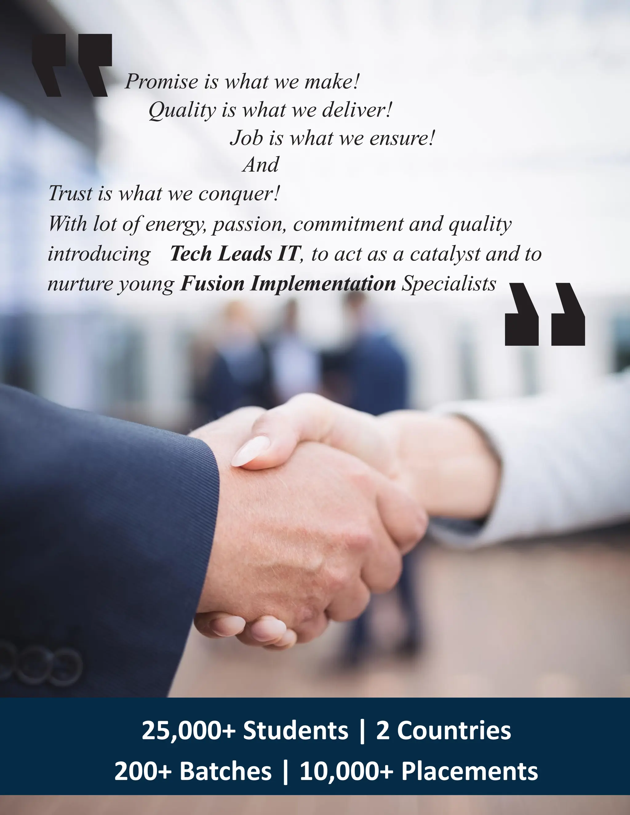 Promise is what we make!
Quality is what we deliver!
Job is what we ensure!
And
Trust is what we conquer!
With lot of energy, passion, commitment and quality
introducing Tech Leads IT, to act as a catalyst and to
nurture young Fusion Implementation Specialists
25,000+ Students | 2 Countries
200+ Batches | 10,000+ Placements
 