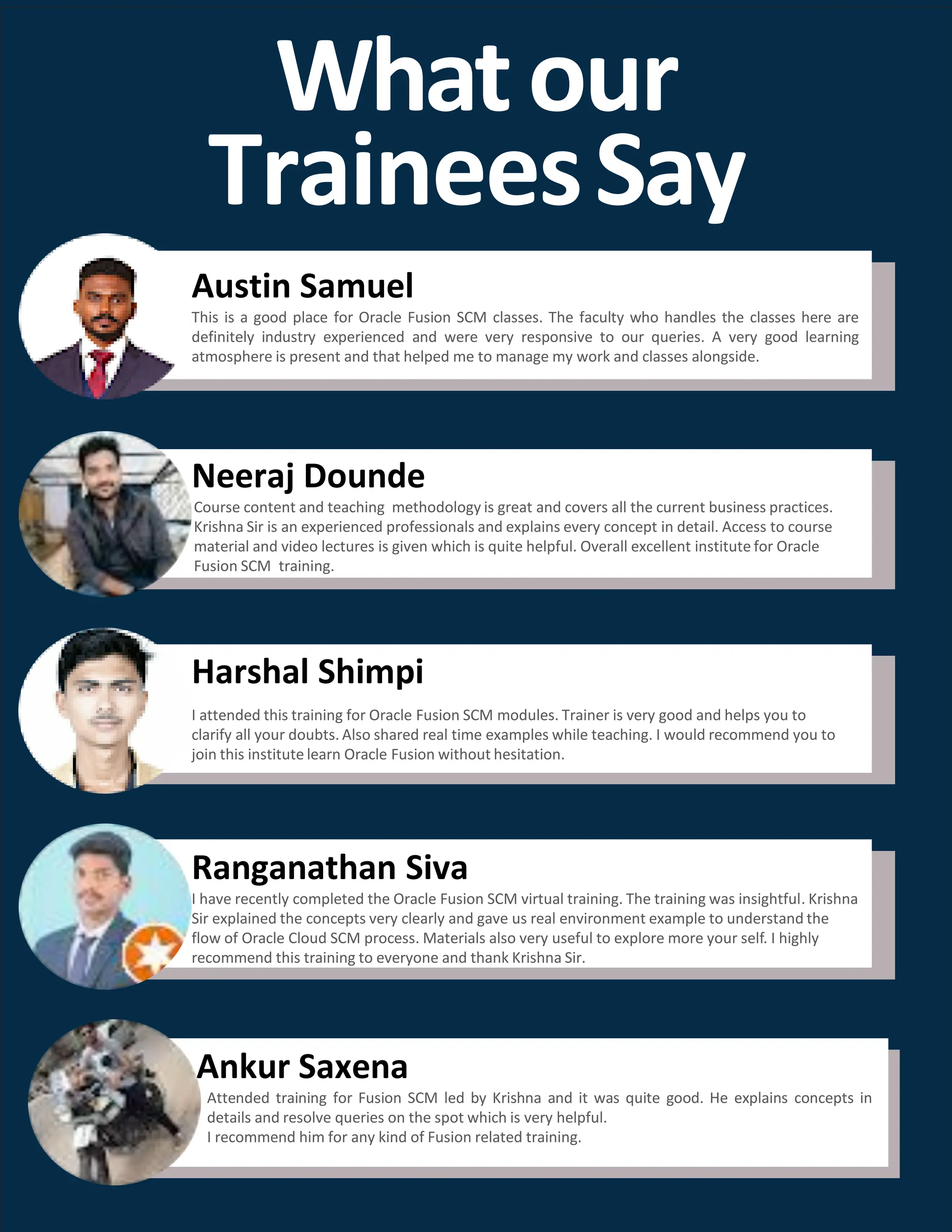 Whatour
TraineesSay
Neeraj Dounde
Course content and teaching methodology is great and covers all the current business practices.
Krishna Sir is an experienced professionals and explains every concept in detail. Access to course
material and video lectures is given which is quite helpful. Overall excellent institute for Oracle
Fusion SCM training.
Harshal Shimpi
I attended this training for Oracle Fusion SCM modules. Trainer is very good and helps you to
clarify all your doubts. Also shared real time examples while teaching. I would recommend you to
join this institute learn Oracle Fusion without hesitation.
Ranganathan Siva
I have recently completed the Oracle Fusion SCM virtual training. The training was insightful. Krishna
Sir explained the concepts very clearly and gave us real environment example to understand the
flow of Oracle Cloud SCM process. Materials also very useful to explore more your self. I highly
recommend this training to everyone and thank Krishna Sir.
Austin Samuel
This is a good place for Oracle Fusion SCM classes. The faculty who handles the classes here are
definitely industry experienced and were very responsive to our queries. A very good learning
atmosphere is present and that helped me to manage my work and classes alongside.
Ankur Saxena
Attended training for Fusion SCM led by Krishna and it was quite good. He explains concepts in
details and resolve queries on the spot which is very helpful.
I recommend him for any kind of Fusion related training.
 