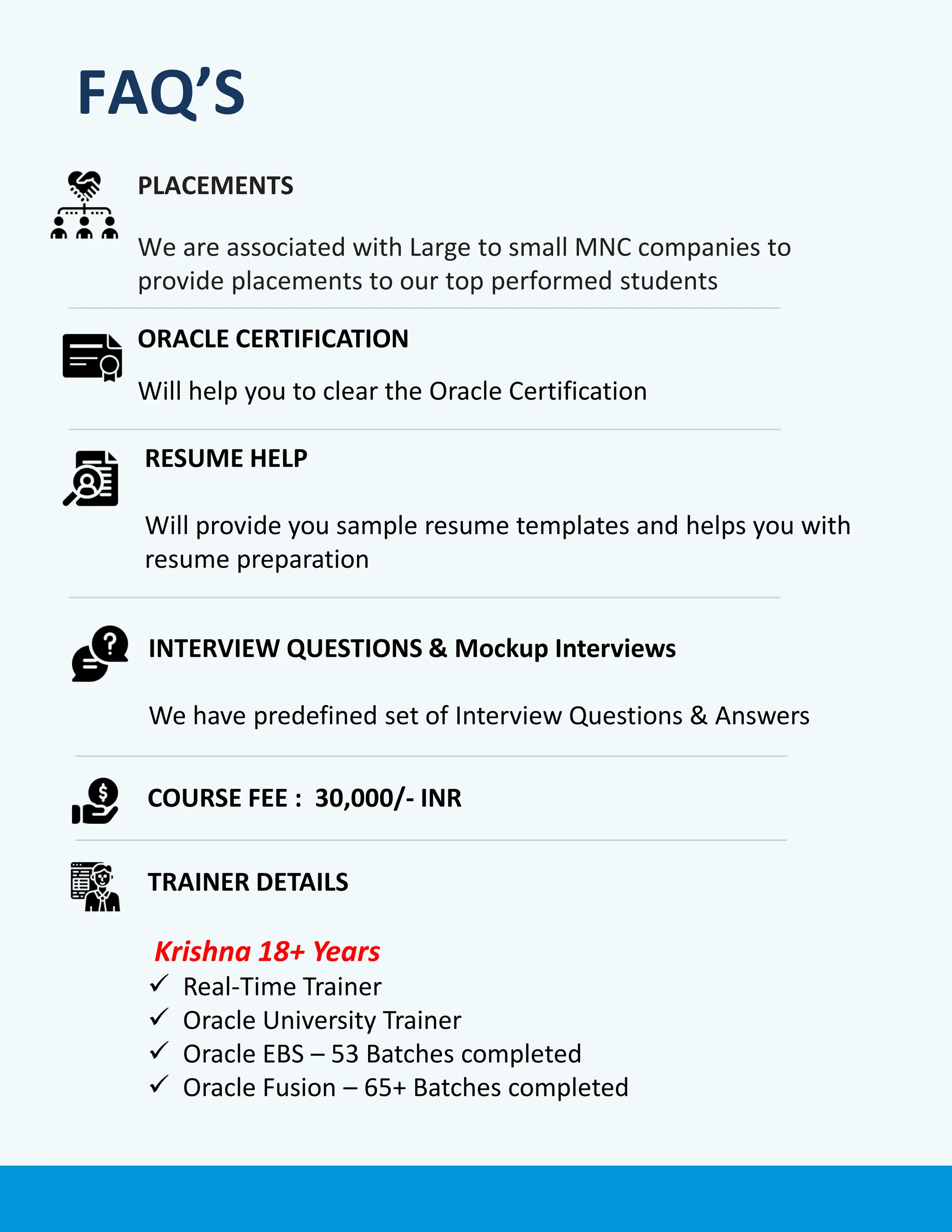 PLACEMENTS
We are associated with Large to small MNC companies to
provide placements to our top performed students
ORACLE CERTIFICATION
Will help you to clear the Oracle Certification
COURSE FEE : 30,000/- INR
TRAINER DETAILS
Krishna 18+ Years
✓ Real-Time Trainer
✓ Oracle University Trainer
✓ Oracle EBS – 53 Batches completed
✓ Oracle Fusion – 65+ Batches completed
RESUME HELP
Will provide you sample resume templates and helps you with
resume preparation
INTERVIEW QUESTIONS & Mockup Interviews
We have predefined set of Interview Questions & Answers
FAQ’S
 