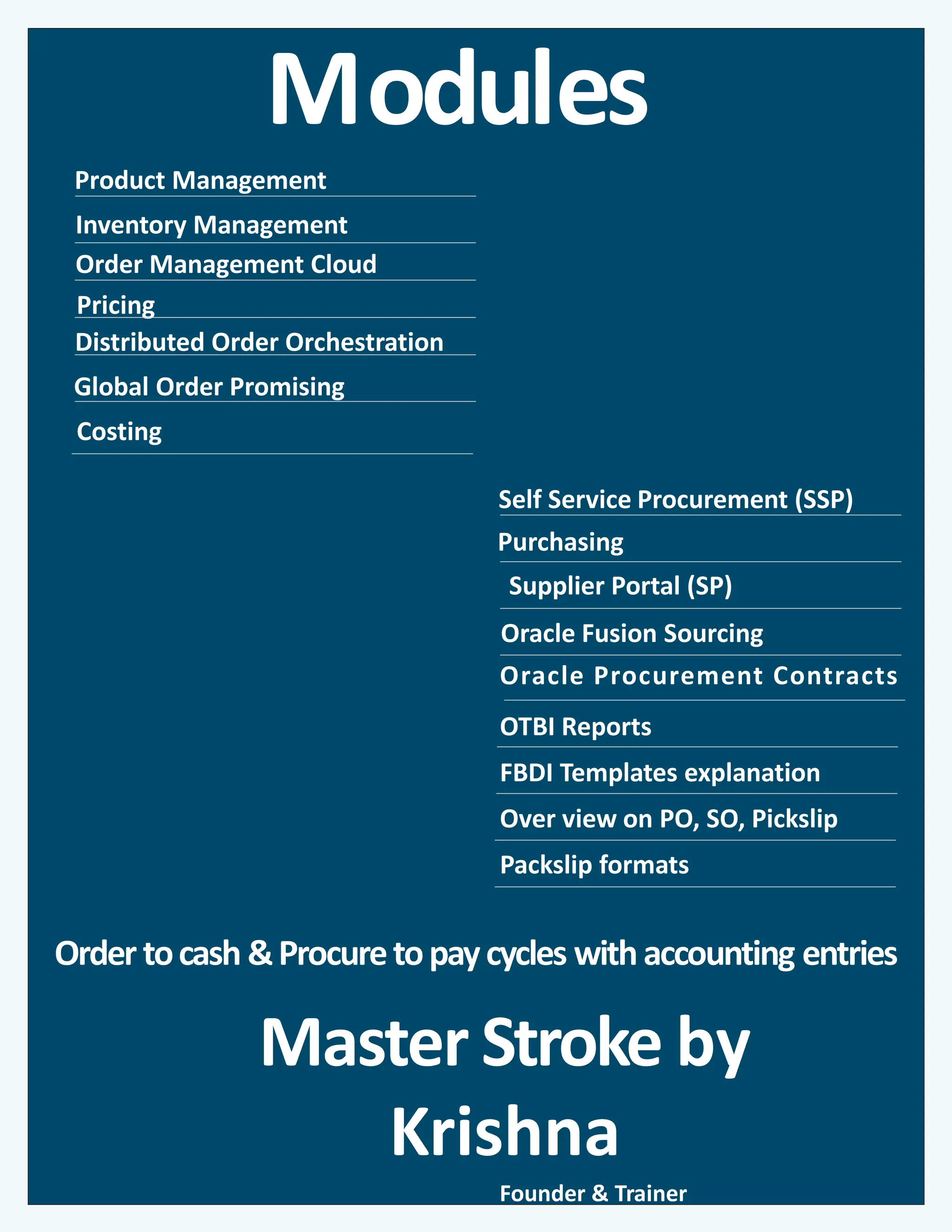 Modules
Inventory Management
Global Order Promising
Self Service Procurement (SSP)
Oracle Fusion Sourcing
Purchasing
Order Management Cloud
Pricing
Master Stroke by
Krishna
Product Management
Distributed Order Orchestration
Oracle Procurement Contracts
OTBI Reports
FBDI Templates explanation
Over view on PO, SO, Pickslip
Packslip formats
Founder & Trainer
Supplier Portal (SP)
Costing
Order tocash &Procuretopaycycles withaccounting entries
 